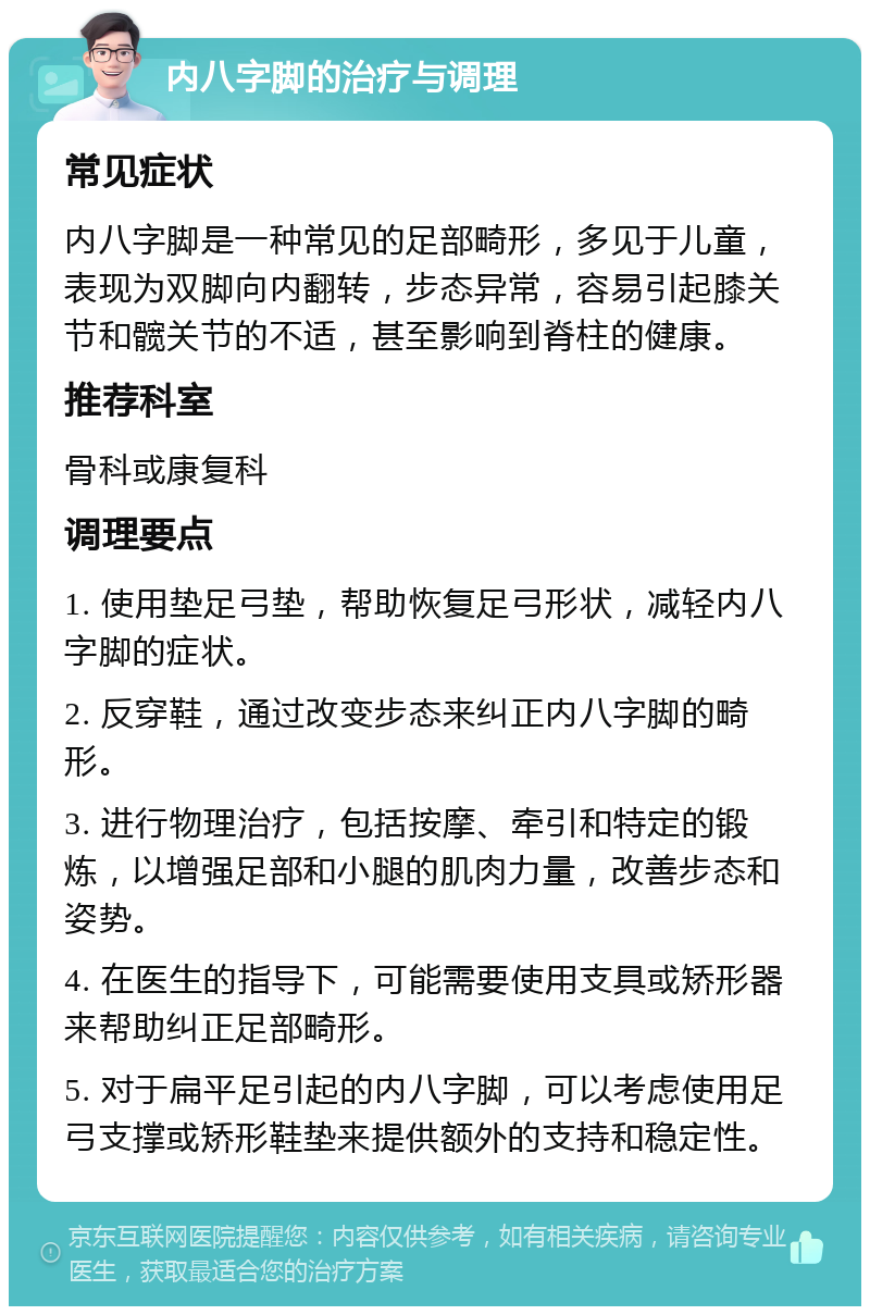 内八字脚的治疗与调理 常见症状 内八字脚是一种常见的足部畸形，多见于儿童，表现为双脚向内翻转，步态异常，容易引起膝关节和髋关节的不适，甚至影响到脊柱的健康。 推荐科室 骨科或康复科 调理要点 1. 使用垫足弓垫，帮助恢复足弓形状，减轻内八字脚的症状。 2. 反穿鞋，通过改变步态来纠正内八字脚的畸形。 3. 进行物理治疗，包括按摩、牵引和特定的锻炼，以增强足部和小腿的肌肉力量，改善步态和姿势。 4. 在医生的指导下，可能需要使用支具或矫形器来帮助纠正足部畸形。 5. 对于扁平足引起的内八字脚，可以考虑使用足弓支撑或矫形鞋垫来提供额外的支持和稳定性。