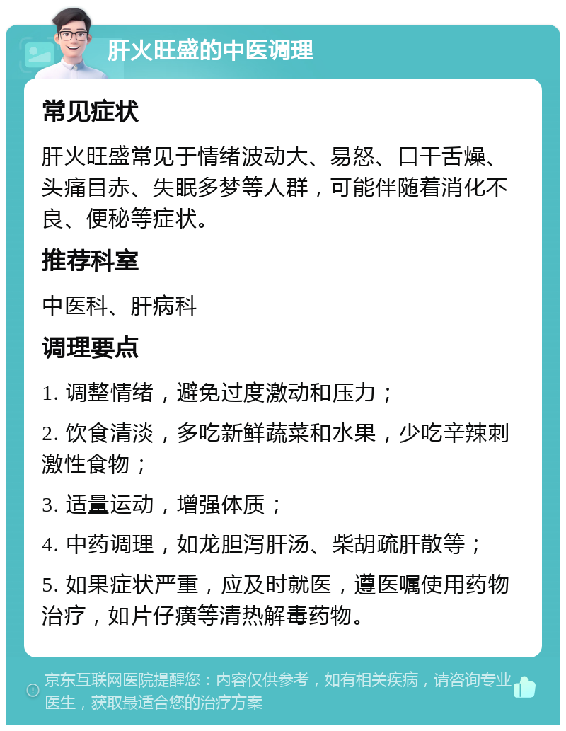 肝火旺盛的中医调理 常见症状 肝火旺盛常见于情绪波动大、易怒、口干舌燥、头痛目赤、失眠多梦等人群，可能伴随着消化不良、便秘等症状。 推荐科室 中医科、肝病科 调理要点 1. 调整情绪，避免过度激动和压力； 2. 饮食清淡，多吃新鲜蔬菜和水果，少吃辛辣刺激性食物； 3. 适量运动，增强体质； 4. 中药调理，如龙胆泻肝汤、柴胡疏肝散等； 5. 如果症状严重，应及时就医，遵医嘱使用药物治疗，如片仔癀等清热解毒药物。