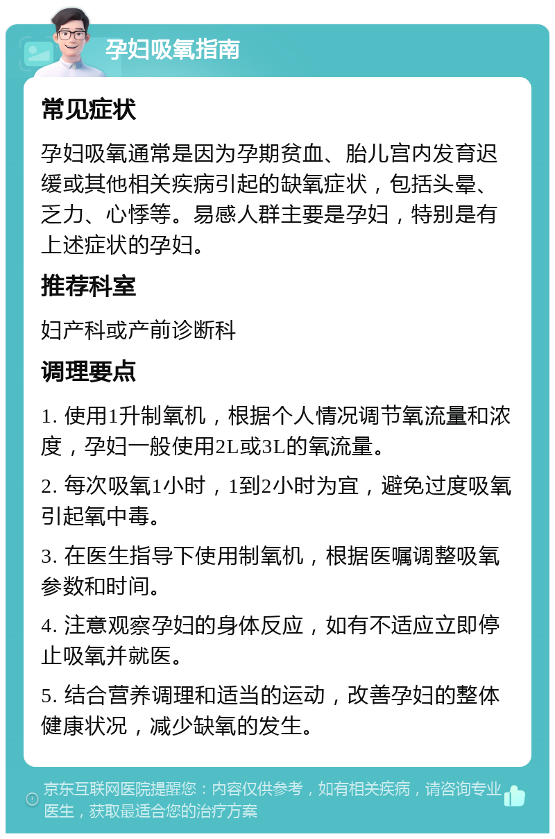 孕妇吸氧指南 常见症状 孕妇吸氧通常是因为孕期贫血、胎儿宫内发育迟缓或其他相关疾病引起的缺氧症状，包括头晕、乏力、心悸等。易感人群主要是孕妇，特别是有上述症状的孕妇。 推荐科室 妇产科或产前诊断科 调理要点 1. 使用1升制氧机，根据个人情况调节氧流量和浓度，孕妇一般使用2L或3L的氧流量。 2. 每次吸氧1小时，1到2小时为宜，避免过度吸氧引起氧中毒。 3. 在医生指导下使用制氧机，根据医嘱调整吸氧参数和时间。 4. 注意观察孕妇的身体反应，如有不适应立即停止吸氧并就医。 5. 结合营养调理和适当的运动，改善孕妇的整体健康状况，减少缺氧的发生。