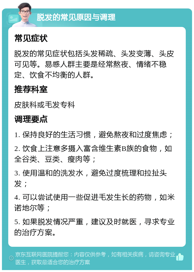 脱发的常见原因与调理 常见症状 脱发的常见症状包括头发稀疏、头发变薄、头皮可见等。易感人群主要是经常熬夜、情绪不稳定、饮食不均衡的人群。 推荐科室 皮肤科或毛发专科 调理要点 1. 保持良好的生活习惯，避免熬夜和过度焦虑； 2. 饮食上注意多摄入富含维生素B族的食物，如全谷类、豆类、瘦肉等； 3. 使用温和的洗发水，避免过度梳理和拉扯头发； 4. 可以尝试使用一些促进毛发生长的药物，如米诺地尔等； 5. 如果脱发情况严重，建议及时就医，寻求专业的治疗方案。