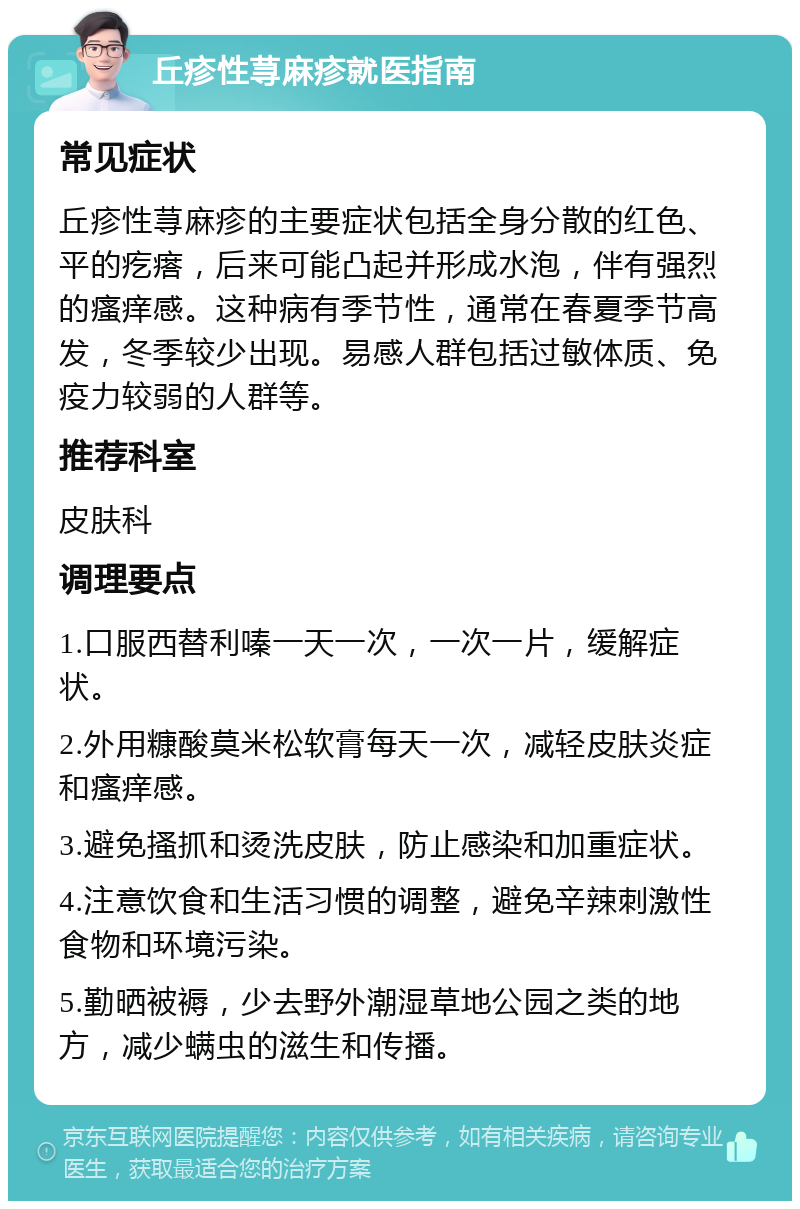 丘疹性荨麻疹就医指南 常见症状 丘疹性荨麻疹的主要症状包括全身分散的红色、平的疙瘩，后来可能凸起并形成水泡，伴有强烈的瘙痒感。这种病有季节性，通常在春夏季节高发，冬季较少出现。易感人群包括过敏体质、免疫力较弱的人群等。 推荐科室 皮肤科 调理要点 1.口服西替利嗪一天一次，一次一片，缓解症状。 2.外用糠酸莫米松软膏每天一次，减轻皮肤炎症和瘙痒感。 3.避免搔抓和烫洗皮肤，防止感染和加重症状。 4.注意饮食和生活习惯的调整，避免辛辣刺激性食物和环境污染。 5.勤晒被褥，少去野外潮湿草地公园之类的地方，减少螨虫的滋生和传播。