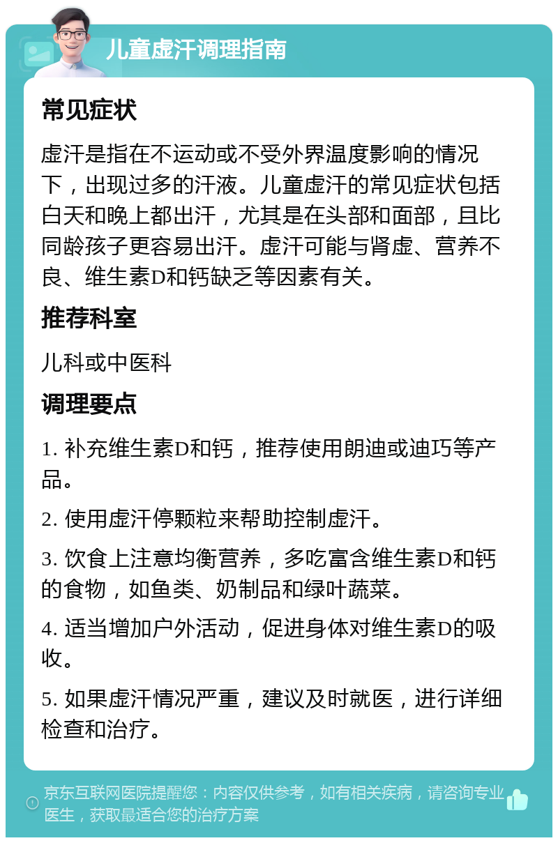 儿童虚汗调理指南 常见症状 虚汗是指在不运动或不受外界温度影响的情况下，出现过多的汗液。儿童虚汗的常见症状包括白天和晚上都出汗，尤其是在头部和面部，且比同龄孩子更容易出汗。虚汗可能与肾虚、营养不良、维生素D和钙缺乏等因素有关。 推荐科室 儿科或中医科 调理要点 1. 补充维生素D和钙，推荐使用朗迪或迪巧等产品。 2. 使用虚汗停颗粒来帮助控制虚汗。 3. 饮食上注意均衡营养，多吃富含维生素D和钙的食物，如鱼类、奶制品和绿叶蔬菜。 4. 适当增加户外活动，促进身体对维生素D的吸收。 5. 如果虚汗情况严重，建议及时就医，进行详细检查和治疗。