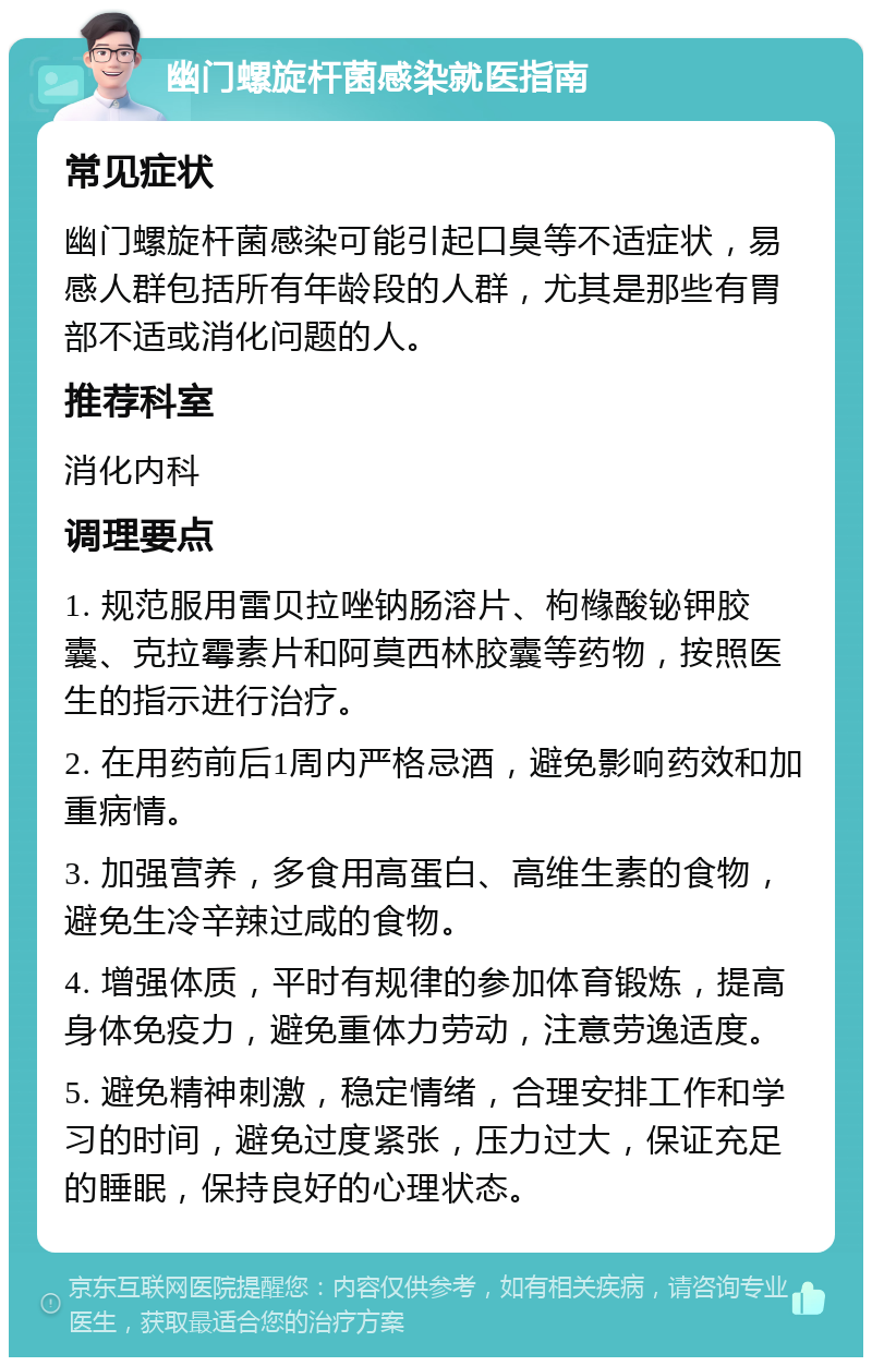 幽门螺旋杆菌感染就医指南 常见症状 幽门螺旋杆菌感染可能引起口臭等不适症状，易感人群包括所有年龄段的人群，尤其是那些有胃部不适或消化问题的人。 推荐科室 消化内科 调理要点 1. 规范服用雷贝拉唑钠肠溶片、枸橼酸铋钾胶囊、克拉霉素片和阿莫西林胶囊等药物，按照医生的指示进行治疗。 2. 在用药前后1周内严格忌酒，避免影响药效和加重病情。 3. 加强营养，多食用高蛋白、高维生素的食物，避免生冷辛辣过咸的食物。 4. 增强体质，平时有规律的参加体育锻炼，提高身体免疫力，避免重体力劳动，注意劳逸适度。 5. 避免精神刺激，稳定情绪，合理安排工作和学习的时间，避免过度紧张，压力过大，保证充足的睡眠，保持良好的心理状态。