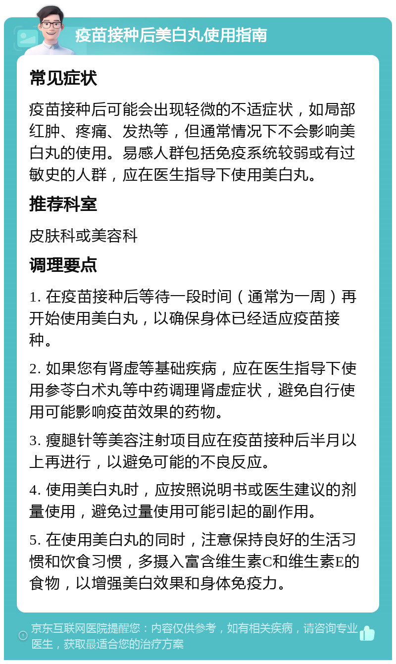 疫苗接种后美白丸使用指南 常见症状 疫苗接种后可能会出现轻微的不适症状，如局部红肿、疼痛、发热等，但通常情况下不会影响美白丸的使用。易感人群包括免疫系统较弱或有过敏史的人群，应在医生指导下使用美白丸。 推荐科室 皮肤科或美容科 调理要点 1. 在疫苗接种后等待一段时间（通常为一周）再开始使用美白丸，以确保身体已经适应疫苗接种。 2. 如果您有肾虚等基础疾病，应在医生指导下使用参苓白术丸等中药调理肾虚症状，避免自行使用可能影响疫苗效果的药物。 3. 瘦腿针等美容注射项目应在疫苗接种后半月以上再进行，以避免可能的不良反应。 4. 使用美白丸时，应按照说明书或医生建议的剂量使用，避免过量使用可能引起的副作用。 5. 在使用美白丸的同时，注意保持良好的生活习惯和饮食习惯，多摄入富含维生素C和维生素E的食物，以增强美白效果和身体免疫力。