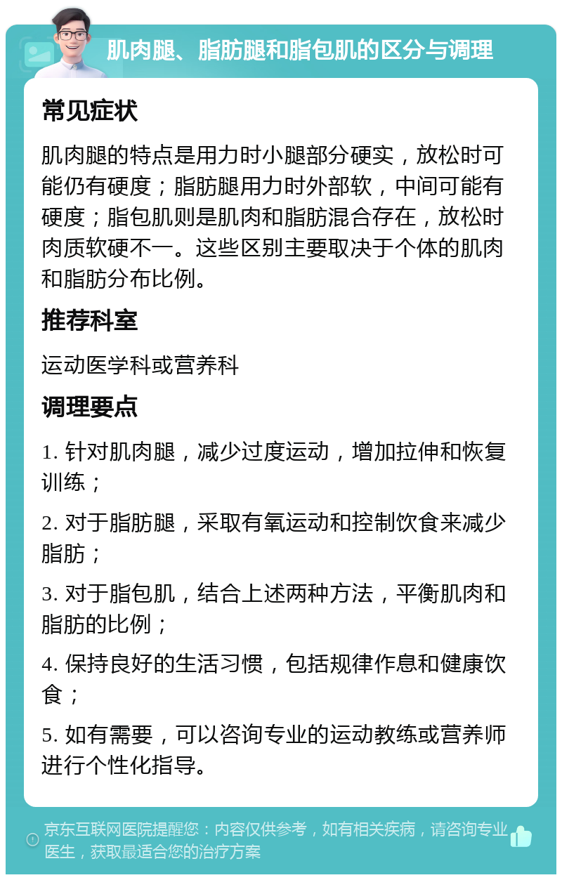 肌肉腿、脂肪腿和脂包肌的区分与调理 常见症状 肌肉腿的特点是用力时小腿部分硬实，放松时可能仍有硬度；脂肪腿用力时外部软，中间可能有硬度；脂包肌则是肌肉和脂肪混合存在，放松时肉质软硬不一。这些区别主要取决于个体的肌肉和脂肪分布比例。 推荐科室 运动医学科或营养科 调理要点 1. 针对肌肉腿，减少过度运动，增加拉伸和恢复训练； 2. 对于脂肪腿，采取有氧运动和控制饮食来减少脂肪； 3. 对于脂包肌，结合上述两种方法，平衡肌肉和脂肪的比例； 4. 保持良好的生活习惯，包括规律作息和健康饮食； 5. 如有需要，可以咨询专业的运动教练或营养师进行个性化指导。