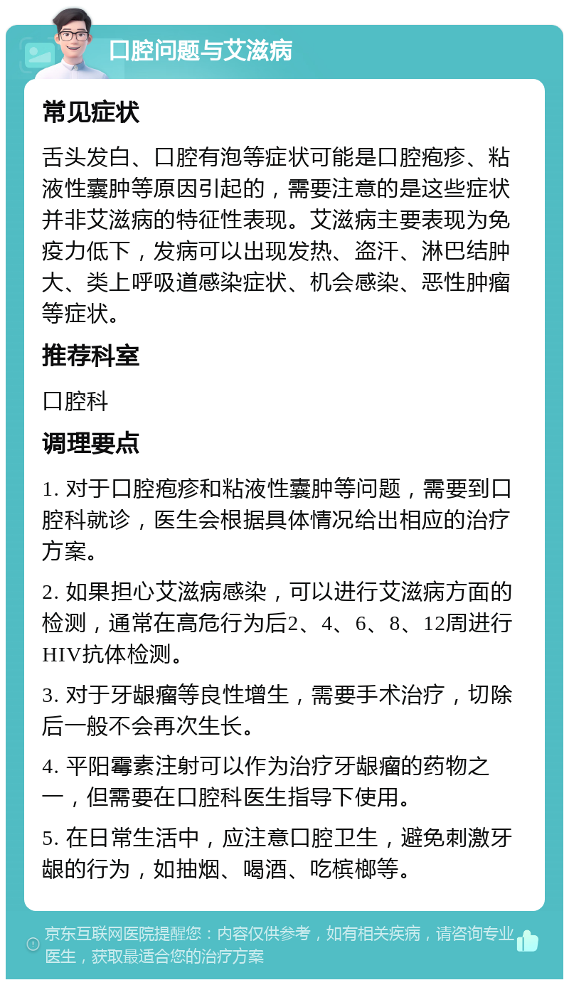 口腔问题与艾滋病 常见症状 舌头发白、口腔有泡等症状可能是口腔疱疹、粘液性囊肿等原因引起的，需要注意的是这些症状并非艾滋病的特征性表现。艾滋病主要表现为免疫力低下，发病可以出现发热、盗汗、淋巴结肿大、类上呼吸道感染症状、机会感染、恶性肿瘤等症状。 推荐科室 口腔科 调理要点 1. 对于口腔疱疹和粘液性囊肿等问题，需要到口腔科就诊，医生会根据具体情况给出相应的治疗方案。 2. 如果担心艾滋病感染，可以进行艾滋病方面的检测，通常在高危行为后2、4、6、8、12周进行HIV抗体检测。 3. 对于牙龈瘤等良性增生，需要手术治疗，切除后一般不会再次生长。 4. 平阳霉素注射可以作为治疗牙龈瘤的药物之一，但需要在口腔科医生指导下使用。 5. 在日常生活中，应注意口腔卫生，避免刺激牙龈的行为，如抽烟、喝酒、吃槟榔等。