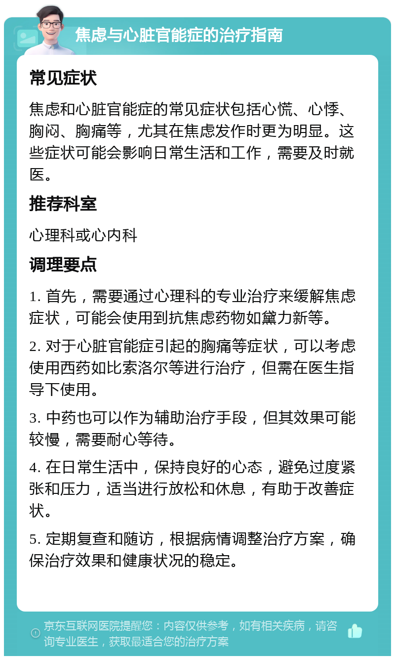 焦虑与心脏官能症的治疗指南 常见症状 焦虑和心脏官能症的常见症状包括心慌、心悸、胸闷、胸痛等，尤其在焦虑发作时更为明显。这些症状可能会影响日常生活和工作，需要及时就医。 推荐科室 心理科或心内科 调理要点 1. 首先，需要通过心理科的专业治疗来缓解焦虑症状，可能会使用到抗焦虑药物如黛力新等。 2. 对于心脏官能症引起的胸痛等症状，可以考虑使用西药如比索洛尔等进行治疗，但需在医生指导下使用。 3. 中药也可以作为辅助治疗手段，但其效果可能较慢，需要耐心等待。 4. 在日常生活中，保持良好的心态，避免过度紧张和压力，适当进行放松和休息，有助于改善症状。 5. 定期复查和随访，根据病情调整治疗方案，确保治疗效果和健康状况的稳定。