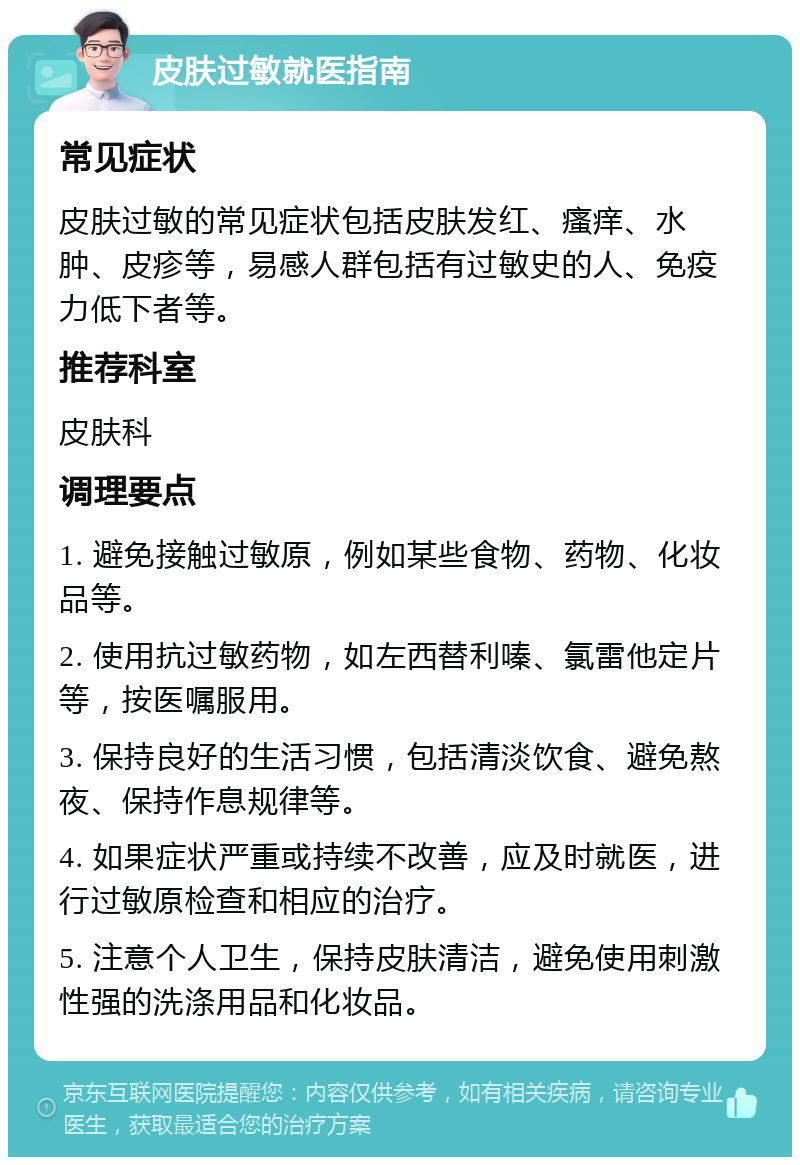 皮肤过敏就医指南 常见症状 皮肤过敏的常见症状包括皮肤发红、瘙痒、水肿、皮疹等，易感人群包括有过敏史的人、免疫力低下者等。 推荐科室 皮肤科 调理要点 1. 避免接触过敏原，例如某些食物、药物、化妆品等。 2. 使用抗过敏药物，如左西替利嗪、氯雷他定片等，按医嘱服用。 3. 保持良好的生活习惯，包括清淡饮食、避免熬夜、保持作息规律等。 4. 如果症状严重或持续不改善，应及时就医，进行过敏原检查和相应的治疗。 5. 注意个人卫生，保持皮肤清洁，避免使用刺激性强的洗涤用品和化妆品。