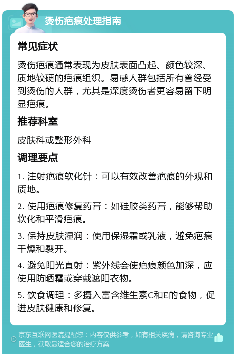 烫伤疤痕处理指南 常见症状 烫伤疤痕通常表现为皮肤表面凸起、颜色较深、质地较硬的疤痕组织。易感人群包括所有曾经受到烫伤的人群，尤其是深度烫伤者更容易留下明显疤痕。 推荐科室 皮肤科或整形外科 调理要点 1. 注射疤痕软化针：可以有效改善疤痕的外观和质地。 2. 使用疤痕修复药膏：如硅胶类药膏，能够帮助软化和平滑疤痕。 3. 保持皮肤湿润：使用保湿霜或乳液，避免疤痕干燥和裂开。 4. 避免阳光直射：紫外线会使疤痕颜色加深，应使用防晒霜或穿戴遮阳衣物。 5. 饮食调理：多摄入富含维生素C和E的食物，促进皮肤健康和修复。