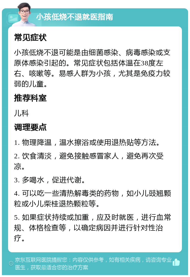 小孩低烧不退就医指南 常见症状 小孩低烧不退可能是由细菌感染、病毒感染或支原体感染引起的。常见症状包括体温在38度左右、咳嗽等。易感人群为小孩，尤其是免疫力较弱的儿童。 推荐科室 儿科 调理要点 1. 物理降温，温水擦浴或使用退热贴等方法。 2. 饮食清淡，避免接触感冒家人，避免再次受凉。 3. 多喝水，促进代谢。 4. 可以吃一些清热解毒类的药物，如小儿豉翘颗粒或小儿柴桂退热颗粒等。 5. 如果症状持续或加重，应及时就医，进行血常规、体格检查等，以确定病因并进行针对性治疗。