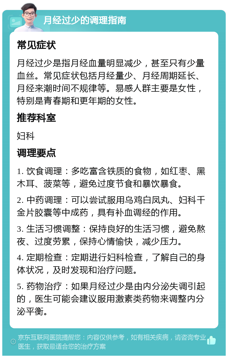 月经过少的调理指南 常见症状 月经过少是指月经血量明显减少，甚至只有少量血丝。常见症状包括月经量少、月经周期延长、月经来潮时间不规律等。易感人群主要是女性，特别是青春期和更年期的女性。 推荐科室 妇科 调理要点 1. 饮食调理：多吃富含铁质的食物，如红枣、黑木耳、菠菜等，避免过度节食和暴饮暴食。 2. 中药调理：可以尝试服用乌鸡白凤丸、妇科千金片胶囊等中成药，具有补血调经的作用。 3. 生活习惯调整：保持良好的生活习惯，避免熬夜、过度劳累，保持心情愉快，减少压力。 4. 定期检查：定期进行妇科检查，了解自己的身体状况，及时发现和治疗问题。 5. 药物治疗：如果月经过少是由内分泌失调引起的，医生可能会建议服用激素类药物来调整内分泌平衡。