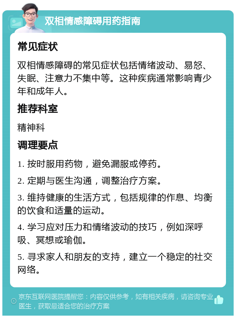 双相情感障碍用药指南 常见症状 双相情感障碍的常见症状包括情绪波动、易怒、失眠、注意力不集中等。这种疾病通常影响青少年和成年人。 推荐科室 精神科 调理要点 1. 按时服用药物，避免漏服或停药。 2. 定期与医生沟通，调整治疗方案。 3. 维持健康的生活方式，包括规律的作息、均衡的饮食和适量的运动。 4. 学习应对压力和情绪波动的技巧，例如深呼吸、冥想或瑜伽。 5. 寻求家人和朋友的支持，建立一个稳定的社交网络。