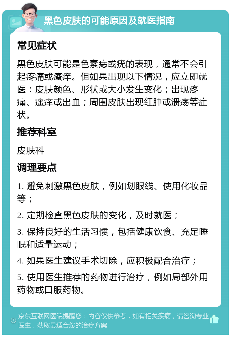 黑色皮肤的可能原因及就医指南 常见症状 黑色皮肤可能是色素痣或疣的表现，通常不会引起疼痛或瘙痒。但如果出现以下情况，应立即就医：皮肤颜色、形状或大小发生变化；出现疼痛、瘙痒或出血；周围皮肤出现红肿或溃疡等症状。 推荐科室 皮肤科 调理要点 1. 避免刺激黑色皮肤，例如划眼线、使用化妆品等； 2. 定期检查黑色皮肤的变化，及时就医； 3. 保持良好的生活习惯，包括健康饮食、充足睡眠和适量运动； 4. 如果医生建议手术切除，应积极配合治疗； 5. 使用医生推荐的药物进行治疗，例如局部外用药物或口服药物。