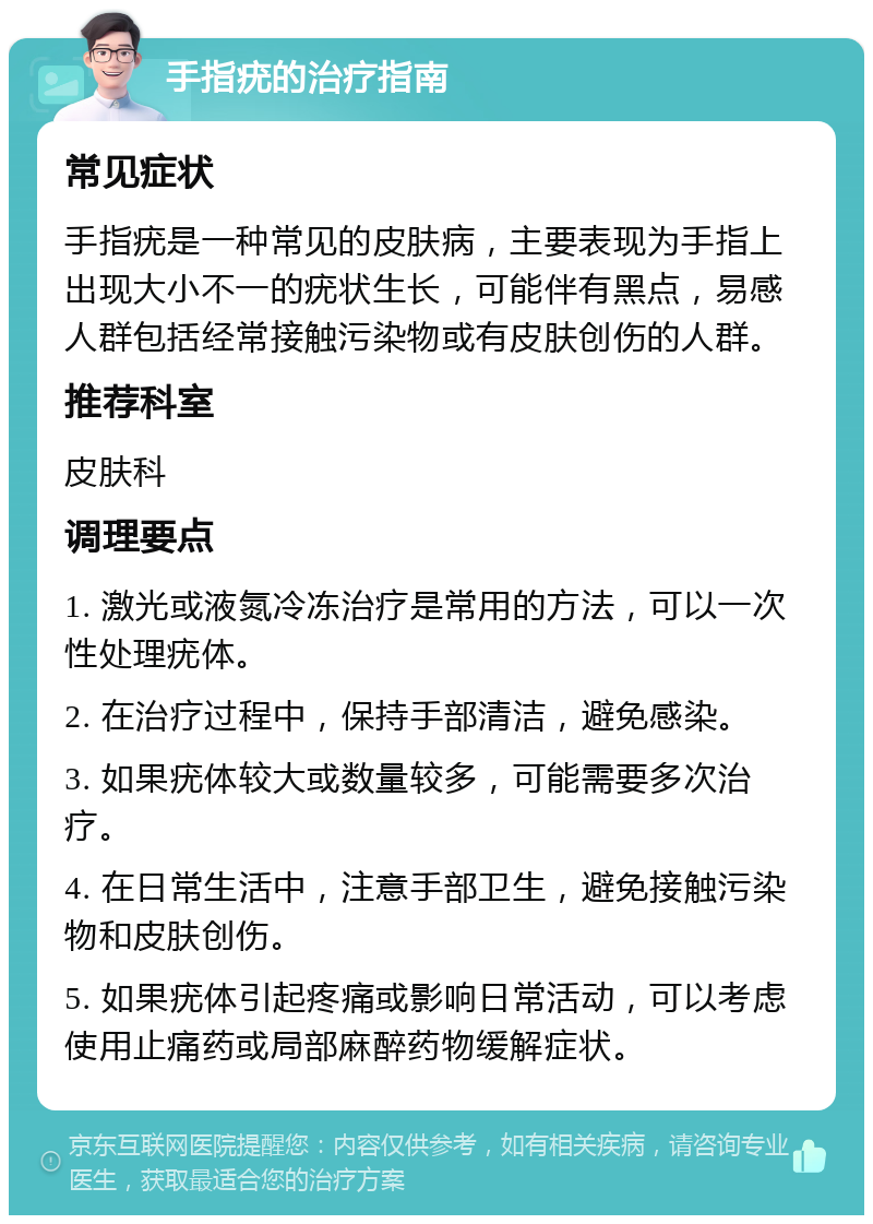 手指疣的治疗指南 常见症状 手指疣是一种常见的皮肤病，主要表现为手指上出现大小不一的疣状生长，可能伴有黑点，易感人群包括经常接触污染物或有皮肤创伤的人群。 推荐科室 皮肤科 调理要点 1. 激光或液氮冷冻治疗是常用的方法，可以一次性处理疣体。 2. 在治疗过程中，保持手部清洁，避免感染。 3. 如果疣体较大或数量较多，可能需要多次治疗。 4. 在日常生活中，注意手部卫生，避免接触污染物和皮肤创伤。 5. 如果疣体引起疼痛或影响日常活动，可以考虑使用止痛药或局部麻醉药物缓解症状。