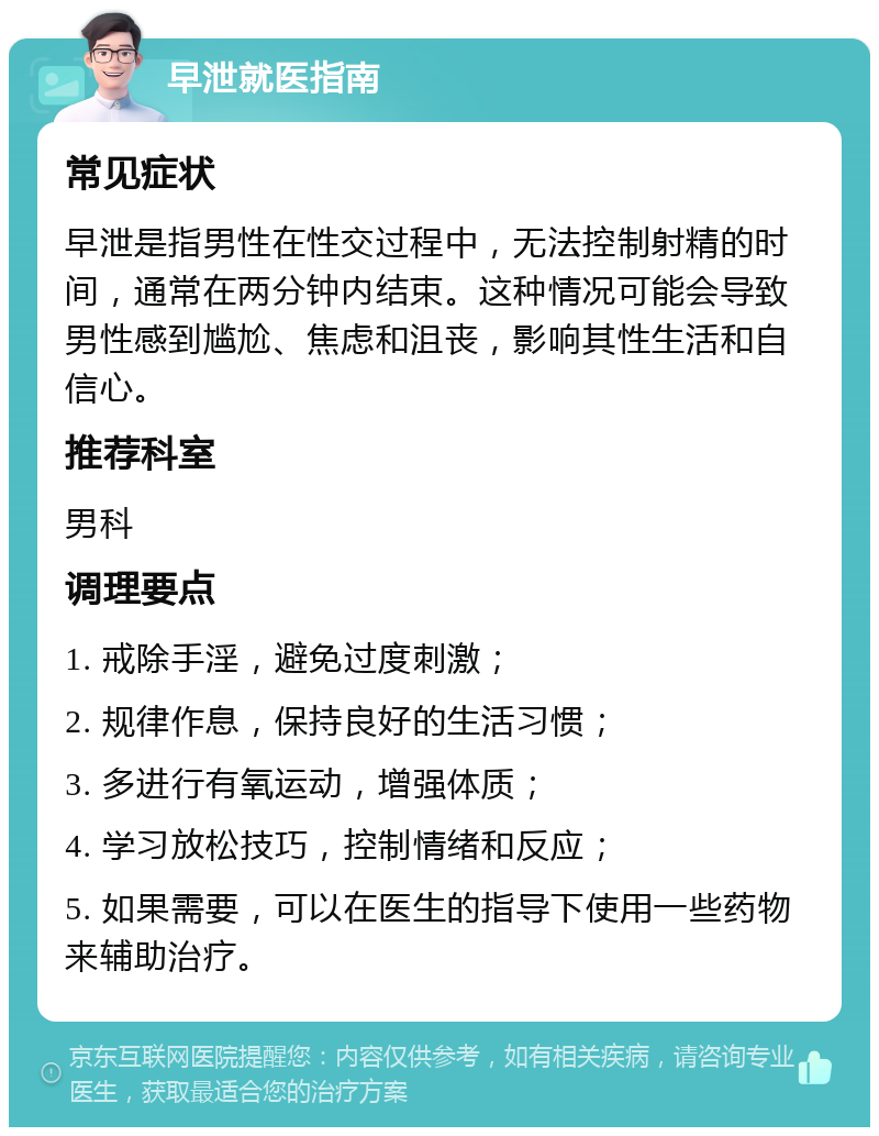 早泄就医指南 常见症状 早泄是指男性在性交过程中，无法控制射精的时间，通常在两分钟内结束。这种情况可能会导致男性感到尴尬、焦虑和沮丧，影响其性生活和自信心。 推荐科室 男科 调理要点 1. 戒除手淫，避免过度刺激； 2. 规律作息，保持良好的生活习惯； 3. 多进行有氧运动，增强体质； 4. 学习放松技巧，控制情绪和反应； 5. 如果需要，可以在医生的指导下使用一些药物来辅助治疗。