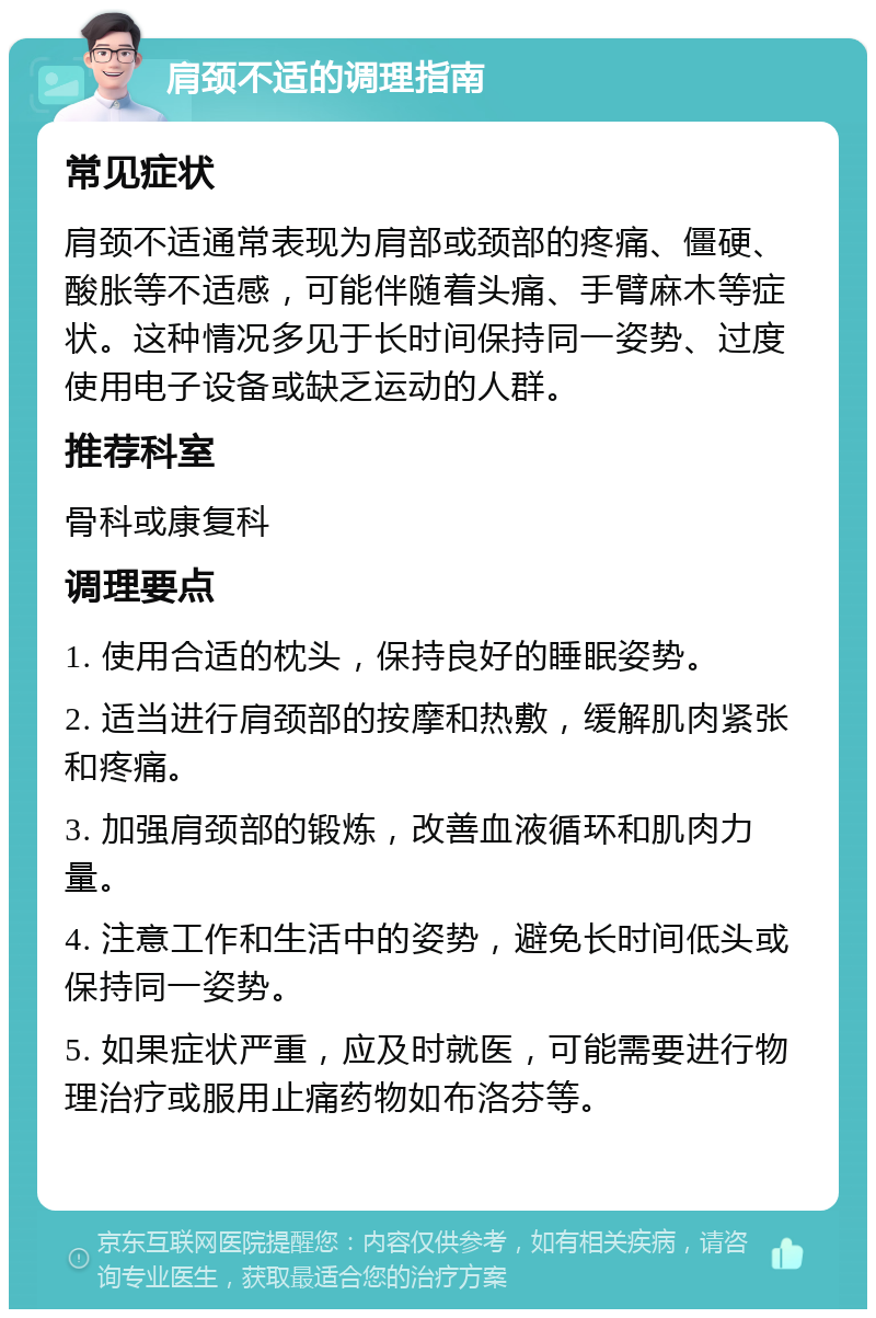 肩颈不适的调理指南 常见症状 肩颈不适通常表现为肩部或颈部的疼痛、僵硬、酸胀等不适感，可能伴随着头痛、手臂麻木等症状。这种情况多见于长时间保持同一姿势、过度使用电子设备或缺乏运动的人群。 推荐科室 骨科或康复科 调理要点 1. 使用合适的枕头，保持良好的睡眠姿势。 2. 适当进行肩颈部的按摩和热敷，缓解肌肉紧张和疼痛。 3. 加强肩颈部的锻炼，改善血液循环和肌肉力量。 4. 注意工作和生活中的姿势，避免长时间低头或保持同一姿势。 5. 如果症状严重，应及时就医，可能需要进行物理治疗或服用止痛药物如布洛芬等。