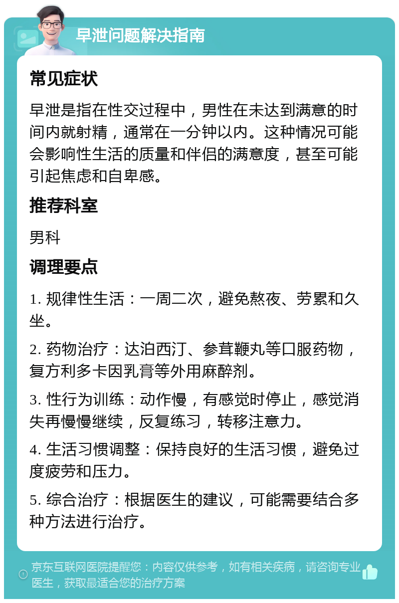 早泄问题解决指南 常见症状 早泄是指在性交过程中，男性在未达到满意的时间内就射精，通常在一分钟以内。这种情况可能会影响性生活的质量和伴侣的满意度，甚至可能引起焦虑和自卑感。 推荐科室 男科 调理要点 1. 规律性生活：一周二次，避免熬夜、劳累和久坐。 2. 药物治疗：达泊西汀、参茸鞭丸等口服药物，复方利多卡因乳膏等外用麻醉剂。 3. 性行为训练：动作慢，有感觉时停止，感觉消失再慢慢继续，反复练习，转移注意力。 4. 生活习惯调整：保持良好的生活习惯，避免过度疲劳和压力。 5. 综合治疗：根据医生的建议，可能需要结合多种方法进行治疗。