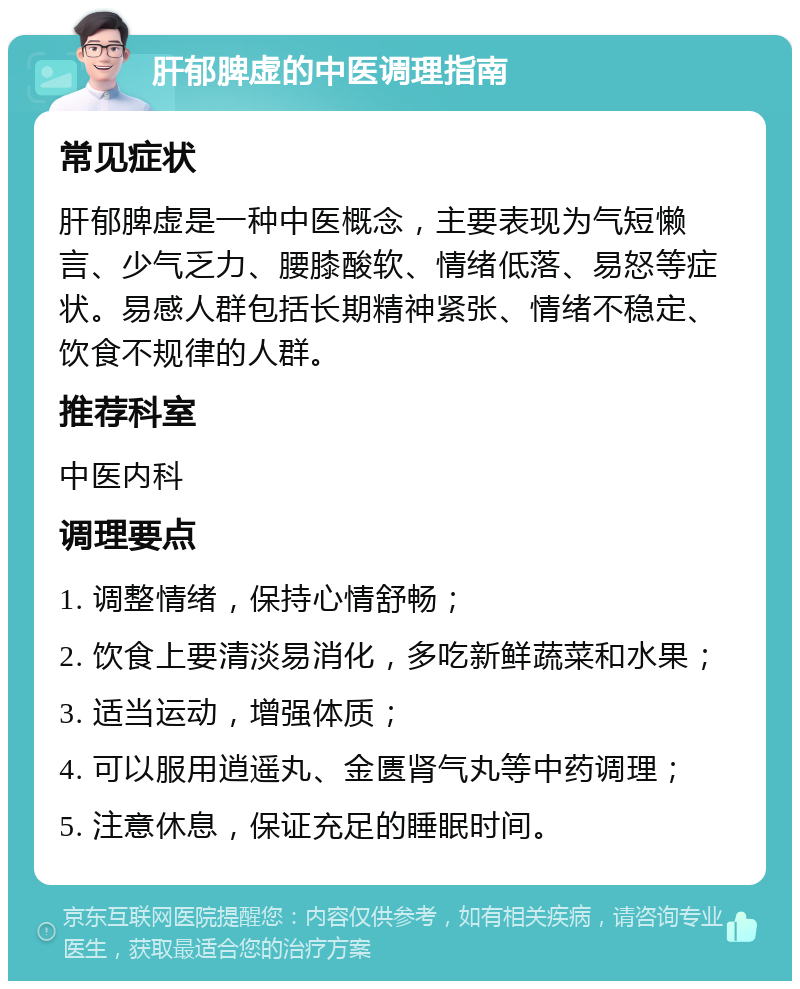 肝郁脾虚的中医调理指南 常见症状 肝郁脾虚是一种中医概念，主要表现为气短懒言、少气乏力、腰膝酸软、情绪低落、易怒等症状。易感人群包括长期精神紧张、情绪不稳定、饮食不规律的人群。 推荐科室 中医内科 调理要点 1. 调整情绪，保持心情舒畅； 2. 饮食上要清淡易消化，多吃新鲜蔬菜和水果； 3. 适当运动，增强体质； 4. 可以服用逍遥丸、金匮肾气丸等中药调理； 5. 注意休息，保证充足的睡眠时间。