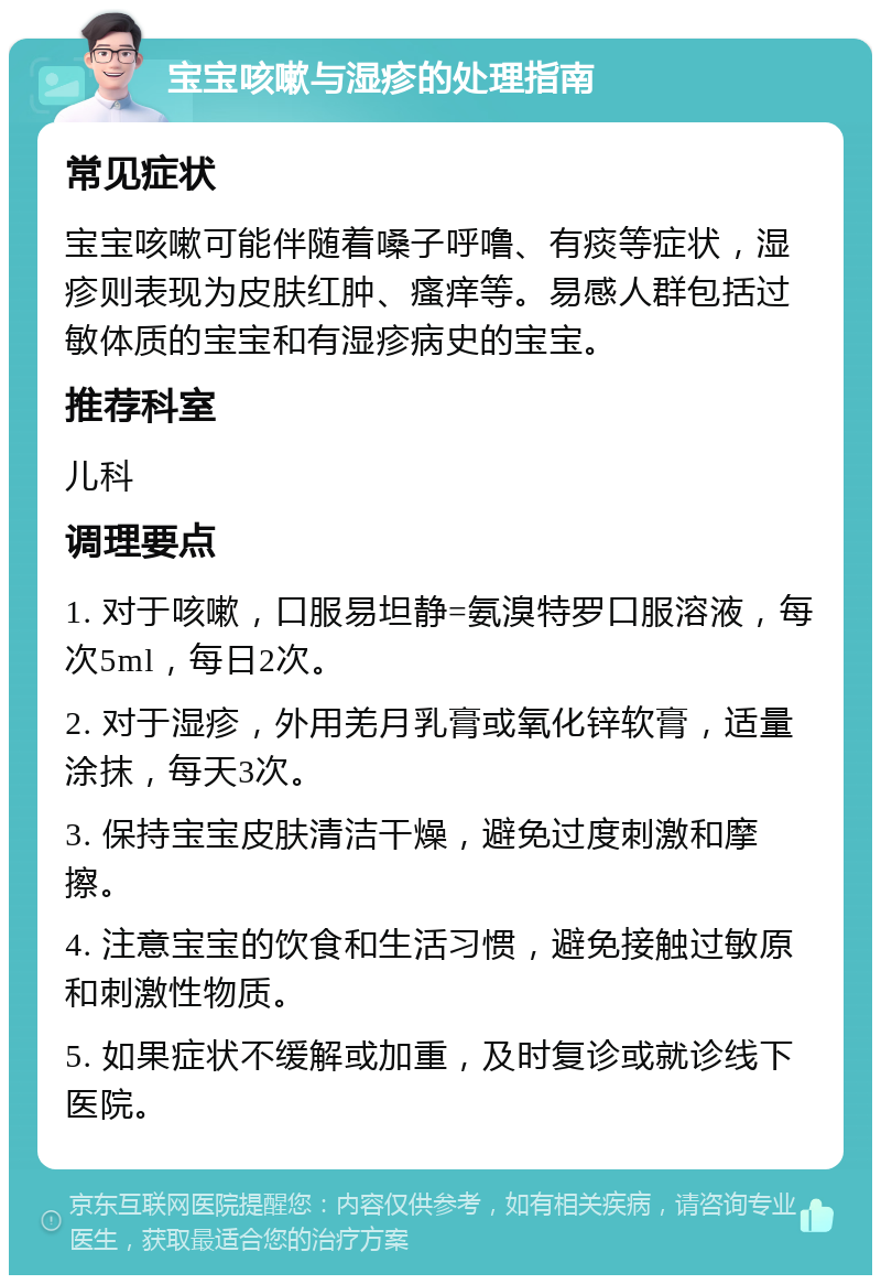 宝宝咳嗽与湿疹的处理指南 常见症状 宝宝咳嗽可能伴随着嗓子呼噜、有痰等症状，湿疹则表现为皮肤红肿、瘙痒等。易感人群包括过敏体质的宝宝和有湿疹病史的宝宝。 推荐科室 儿科 调理要点 1. 对于咳嗽，口服易坦静=氨溴特罗口服溶液，每次5ml，每日2次。 2. 对于湿疹，外用羌月乳膏或氧化锌软膏，适量涂抹，每天3次。 3. 保持宝宝皮肤清洁干燥，避免过度刺激和摩擦。 4. 注意宝宝的饮食和生活习惯，避免接触过敏原和刺激性物质。 5. 如果症状不缓解或加重，及时复诊或就诊线下医院。