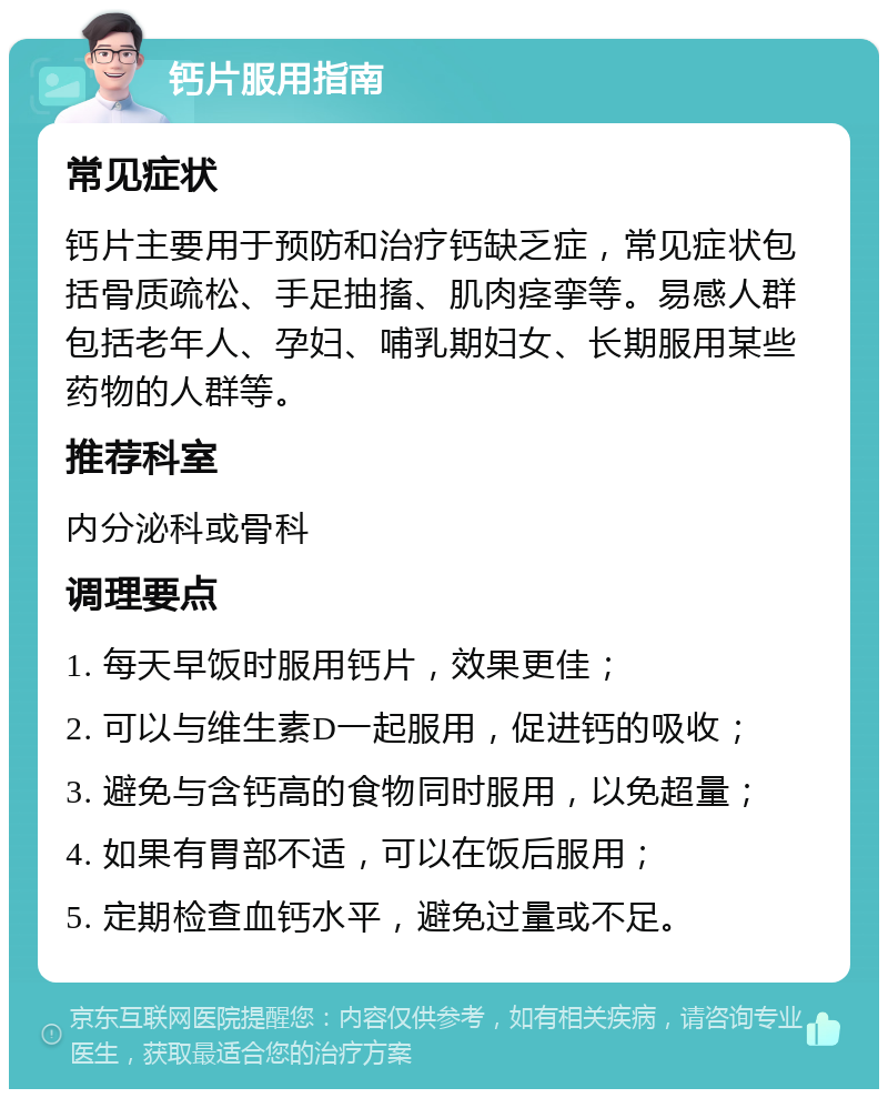 钙片服用指南 常见症状 钙片主要用于预防和治疗钙缺乏症，常见症状包括骨质疏松、手足抽搐、肌肉痉挛等。易感人群包括老年人、孕妇、哺乳期妇女、长期服用某些药物的人群等。 推荐科室 内分泌科或骨科 调理要点 1. 每天早饭时服用钙片，效果更佳； 2. 可以与维生素D一起服用，促进钙的吸收； 3. 避免与含钙高的食物同时服用，以免超量； 4. 如果有胃部不适，可以在饭后服用； 5. 定期检查血钙水平，避免过量或不足。