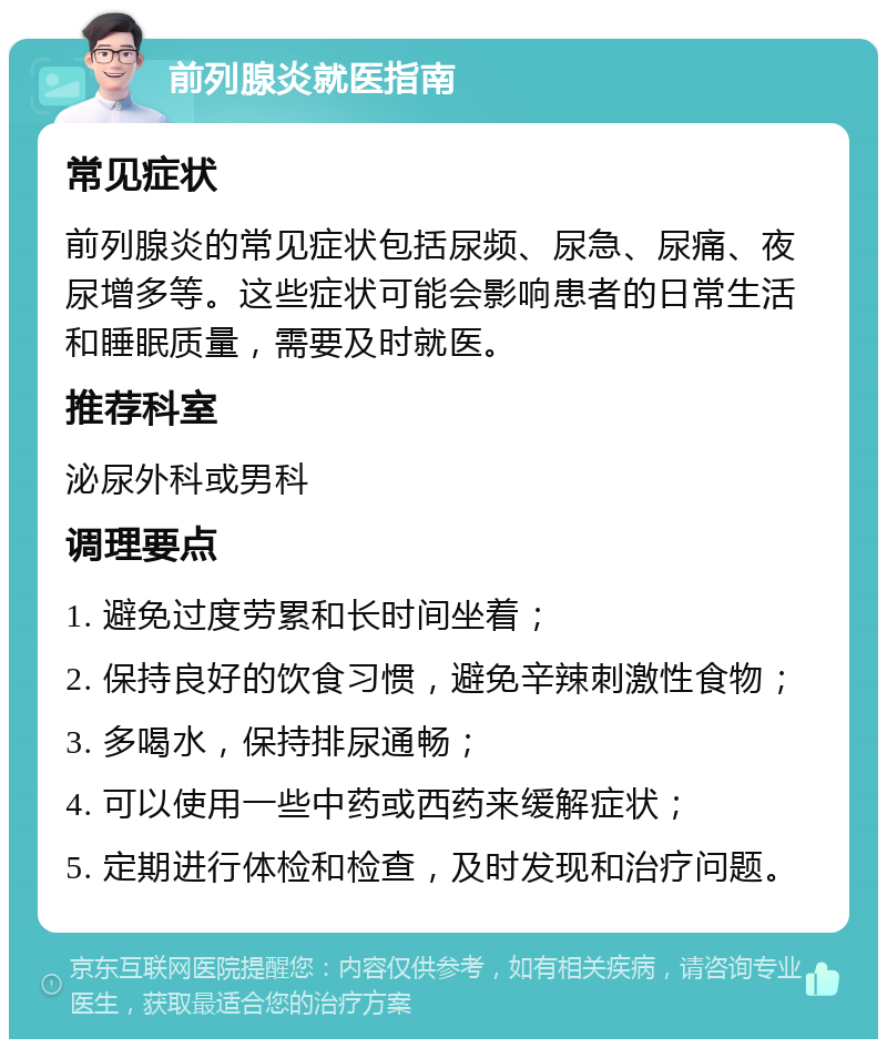 前列腺炎就医指南 常见症状 前列腺炎的常见症状包括尿频、尿急、尿痛、夜尿增多等。这些症状可能会影响患者的日常生活和睡眠质量，需要及时就医。 推荐科室 泌尿外科或男科 调理要点 1. 避免过度劳累和长时间坐着； 2. 保持良好的饮食习惯，避免辛辣刺激性食物； 3. 多喝水，保持排尿通畅； 4. 可以使用一些中药或西药来缓解症状； 5. 定期进行体检和检查，及时发现和治疗问题。