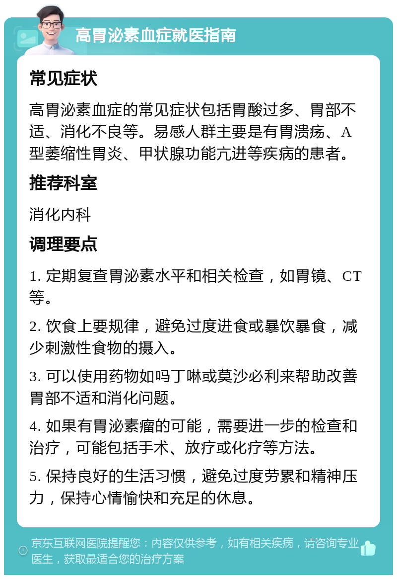 高胃泌素血症就医指南 常见症状 高胃泌素血症的常见症状包括胃酸过多、胃部不适、消化不良等。易感人群主要是有胃溃疡、A型萎缩性胃炎、甲状腺功能亢进等疾病的患者。 推荐科室 消化内科 调理要点 1. 定期复查胃泌素水平和相关检查，如胃镜、CT等。 2. 饮食上要规律，避免过度进食或暴饮暴食，减少刺激性食物的摄入。 3. 可以使用药物如吗丁啉或莫沙必利来帮助改善胃部不适和消化问题。 4. 如果有胃泌素瘤的可能，需要进一步的检查和治疗，可能包括手术、放疗或化疗等方法。 5. 保持良好的生活习惯，避免过度劳累和精神压力，保持心情愉快和充足的休息。