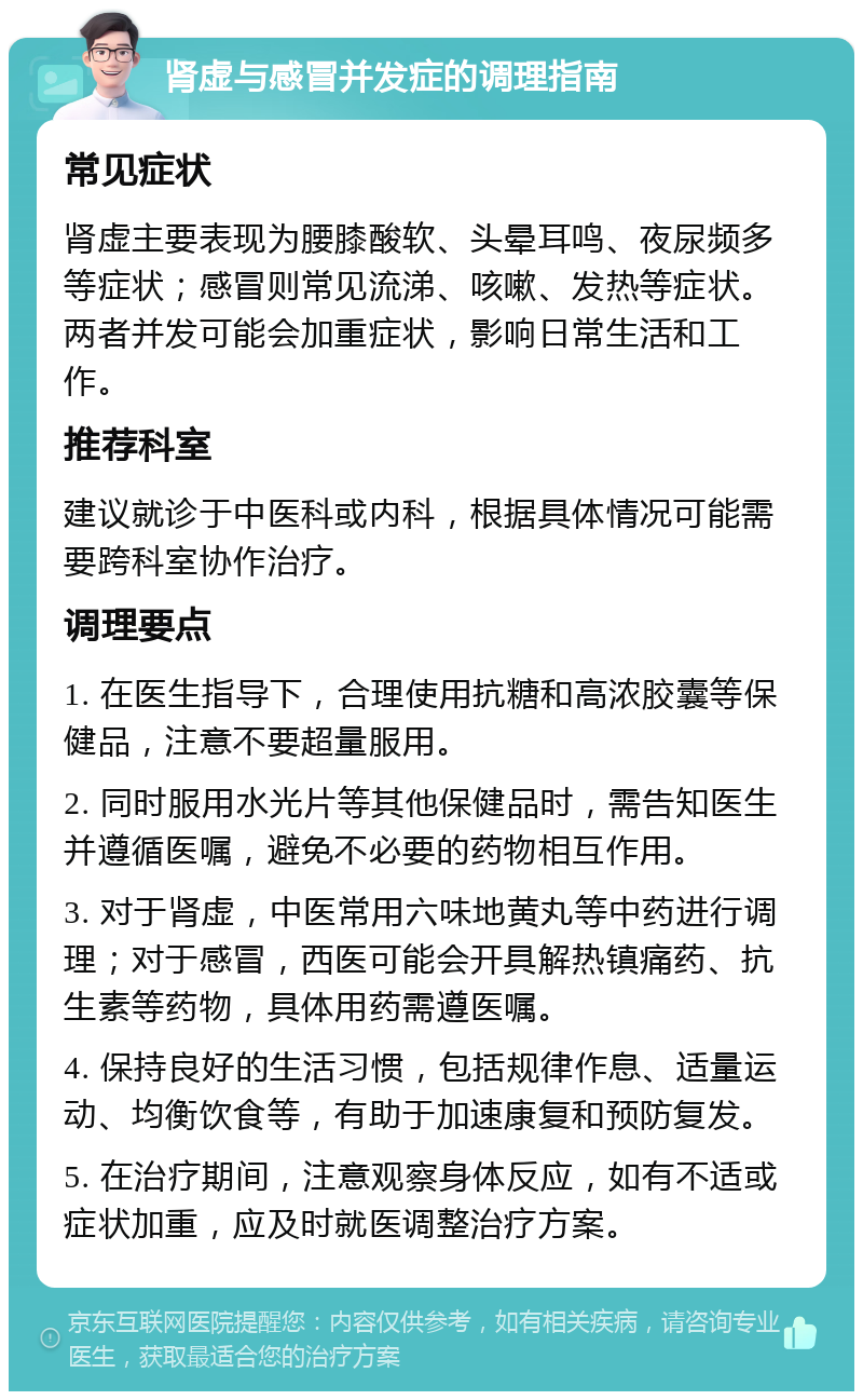 肾虚与感冒并发症的调理指南 常见症状 肾虚主要表现为腰膝酸软、头晕耳鸣、夜尿频多等症状；感冒则常见流涕、咳嗽、发热等症状。两者并发可能会加重症状，影响日常生活和工作。 推荐科室 建议就诊于中医科或内科，根据具体情况可能需要跨科室协作治疗。 调理要点 1. 在医生指导下，合理使用抗糖和高浓胶囊等保健品，注意不要超量服用。 2. 同时服用水光片等其他保健品时，需告知医生并遵循医嘱，避免不必要的药物相互作用。 3. 对于肾虚，中医常用六味地黄丸等中药进行调理；对于感冒，西医可能会开具解热镇痛药、抗生素等药物，具体用药需遵医嘱。 4. 保持良好的生活习惯，包括规律作息、适量运动、均衡饮食等，有助于加速康复和预防复发。 5. 在治疗期间，注意观察身体反应，如有不适或症状加重，应及时就医调整治疗方案。