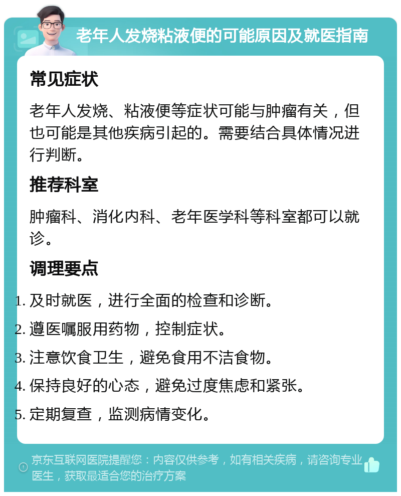 老年人发烧粘液便的可能原因及就医指南 常见症状 老年人发烧、粘液便等症状可能与肿瘤有关，但也可能是其他疾病引起的。需要结合具体情况进行判断。 推荐科室 肿瘤科、消化内科、老年医学科等科室都可以就诊。 调理要点 及时就医，进行全面的检查和诊断。 遵医嘱服用药物，控制症状。 注意饮食卫生，避免食用不洁食物。 保持良好的心态，避免过度焦虑和紧张。 定期复查，监测病情变化。