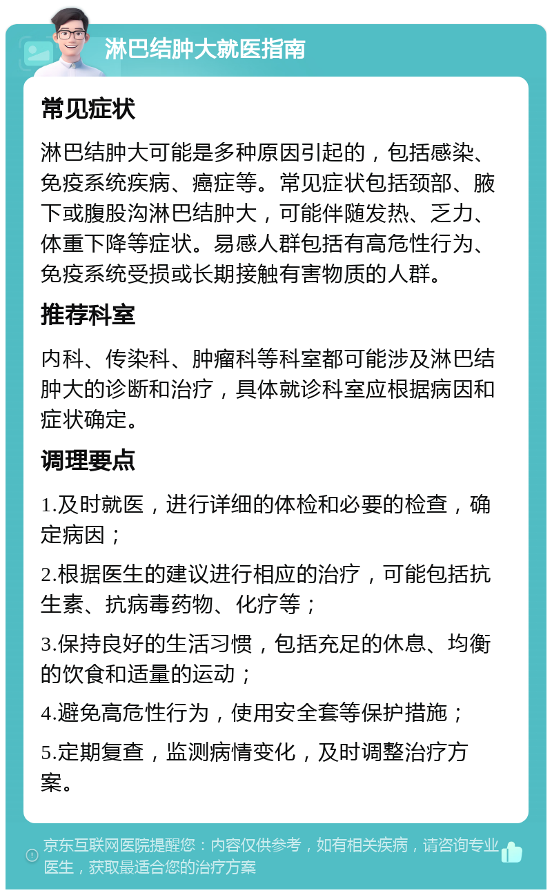 淋巴结肿大就医指南 常见症状 淋巴结肿大可能是多种原因引起的，包括感染、免疫系统疾病、癌症等。常见症状包括颈部、腋下或腹股沟淋巴结肿大，可能伴随发热、乏力、体重下降等症状。易感人群包括有高危性行为、免疫系统受损或长期接触有害物质的人群。 推荐科室 内科、传染科、肿瘤科等科室都可能涉及淋巴结肿大的诊断和治疗，具体就诊科室应根据病因和症状确定。 调理要点 1.及时就医，进行详细的体检和必要的检查，确定病因； 2.根据医生的建议进行相应的治疗，可能包括抗生素、抗病毒药物、化疗等； 3.保持良好的生活习惯，包括充足的休息、均衡的饮食和适量的运动； 4.避免高危性行为，使用安全套等保护措施； 5.定期复查，监测病情变化，及时调整治疗方案。