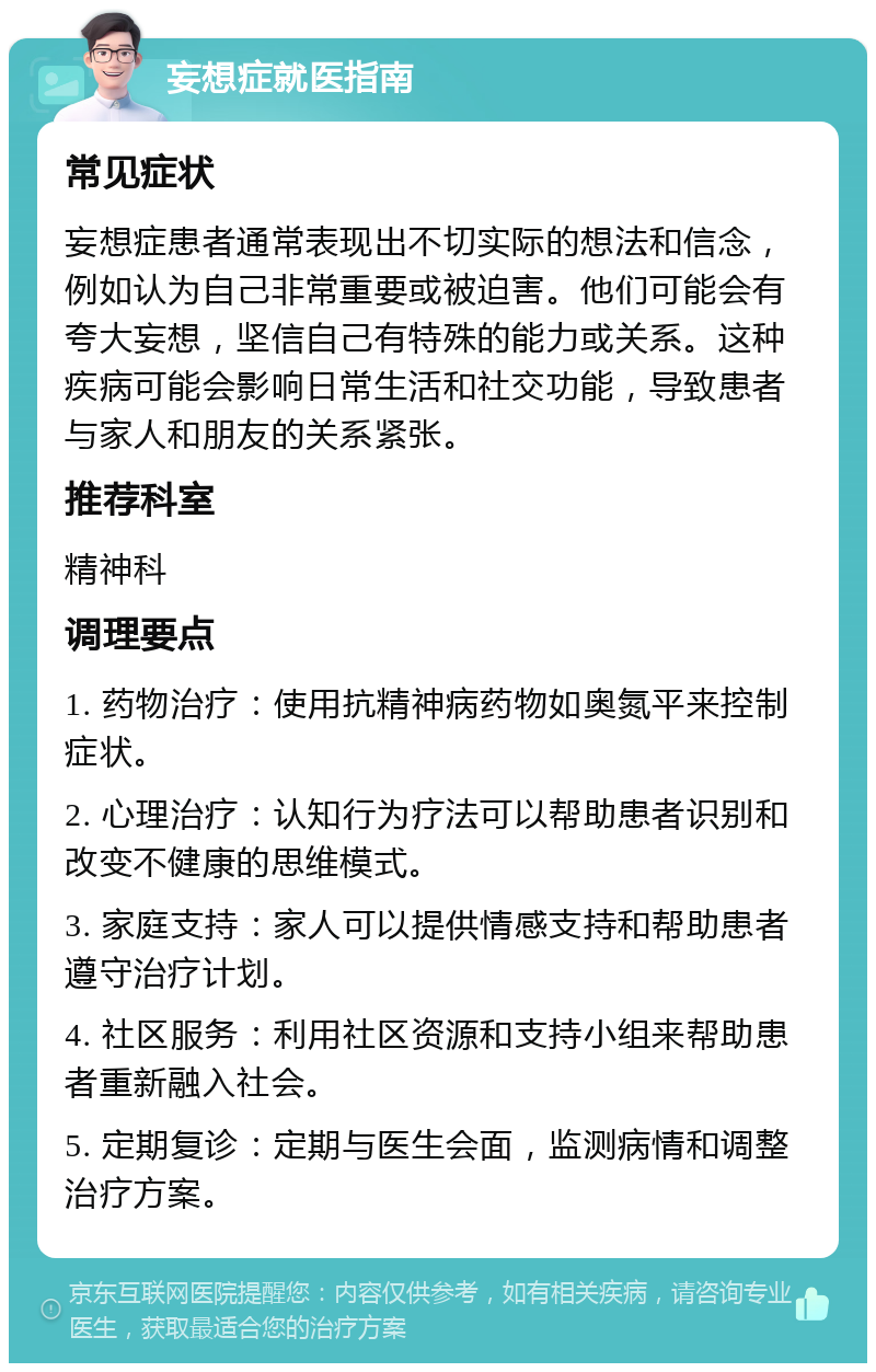 妄想症就医指南 常见症状 妄想症患者通常表现出不切实际的想法和信念，例如认为自己非常重要或被迫害。他们可能会有夸大妄想，坚信自己有特殊的能力或关系。这种疾病可能会影响日常生活和社交功能，导致患者与家人和朋友的关系紧张。 推荐科室 精神科 调理要点 1. 药物治疗：使用抗精神病药物如奥氮平来控制症状。 2. 心理治疗：认知行为疗法可以帮助患者识别和改变不健康的思维模式。 3. 家庭支持：家人可以提供情感支持和帮助患者遵守治疗计划。 4. 社区服务：利用社区资源和支持小组来帮助患者重新融入社会。 5. 定期复诊：定期与医生会面，监测病情和调整治疗方案。