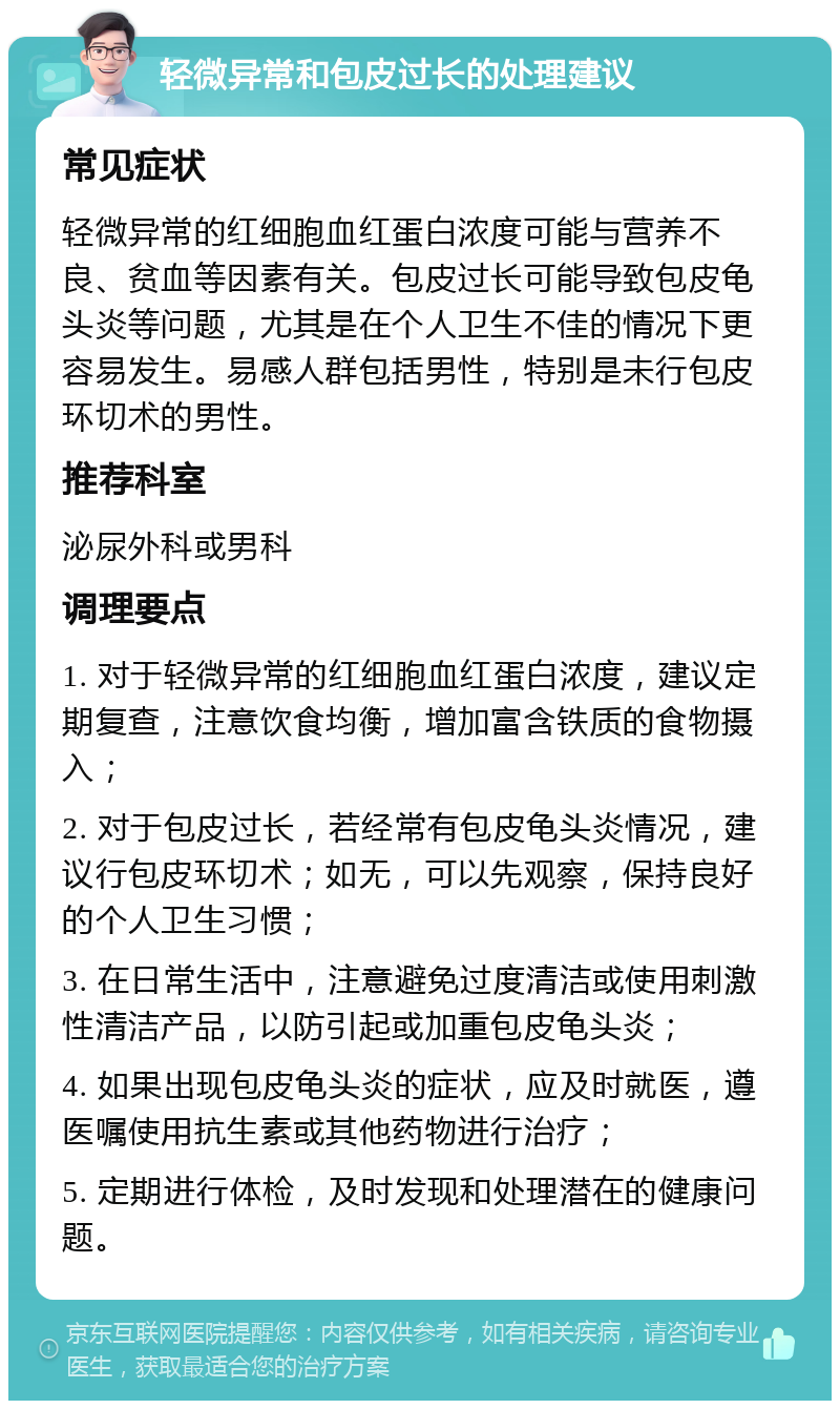 轻微异常和包皮过长的处理建议 常见症状 轻微异常的红细胞血红蛋白浓度可能与营养不良、贫血等因素有关。包皮过长可能导致包皮龟头炎等问题，尤其是在个人卫生不佳的情况下更容易发生。易感人群包括男性，特别是未行包皮环切术的男性。 推荐科室 泌尿外科或男科 调理要点 1. 对于轻微异常的红细胞血红蛋白浓度，建议定期复查，注意饮食均衡，增加富含铁质的食物摄入； 2. 对于包皮过长，若经常有包皮龟头炎情况，建议行包皮环切术；如无，可以先观察，保持良好的个人卫生习惯； 3. 在日常生活中，注意避免过度清洁或使用刺激性清洁产品，以防引起或加重包皮龟头炎； 4. 如果出现包皮龟头炎的症状，应及时就医，遵医嘱使用抗生素或其他药物进行治疗； 5. 定期进行体检，及时发现和处理潜在的健康问题。