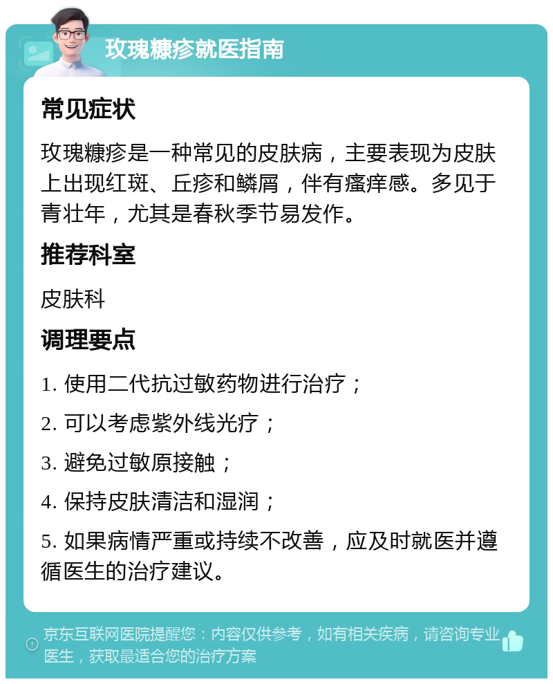 玫瑰糠疹就医指南 常见症状 玫瑰糠疹是一种常见的皮肤病，主要表现为皮肤上出现红斑、丘疹和鳞屑，伴有瘙痒感。多见于青壮年，尤其是春秋季节易发作。 推荐科室 皮肤科 调理要点 1. 使用二代抗过敏药物进行治疗； 2. 可以考虑紫外线光疗； 3. 避免过敏原接触； 4. 保持皮肤清洁和湿润； 5. 如果病情严重或持续不改善，应及时就医并遵循医生的治疗建议。