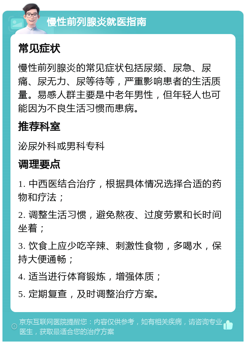 慢性前列腺炎就医指南 常见症状 慢性前列腺炎的常见症状包括尿频、尿急、尿痛、尿无力、尿等待等，严重影响患者的生活质量。易感人群主要是中老年男性，但年轻人也可能因为不良生活习惯而患病。 推荐科室 泌尿外科或男科专科 调理要点 1. 中西医结合治疗，根据具体情况选择合适的药物和疗法； 2. 调整生活习惯，避免熬夜、过度劳累和长时间坐着； 3. 饮食上应少吃辛辣、刺激性食物，多喝水，保持大便通畅； 4. 适当进行体育锻炼，增强体质； 5. 定期复查，及时调整治疗方案。