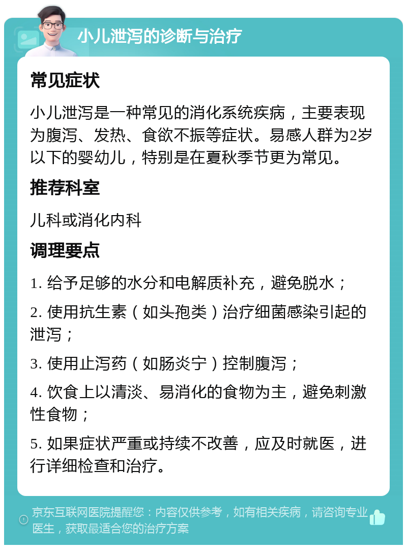 小儿泄泻的诊断与治疗 常见症状 小儿泄泻是一种常见的消化系统疾病，主要表现为腹泻、发热、食欲不振等症状。易感人群为2岁以下的婴幼儿，特别是在夏秋季节更为常见。 推荐科室 儿科或消化内科 调理要点 1. 给予足够的水分和电解质补充，避免脱水； 2. 使用抗生素（如头孢类）治疗细菌感染引起的泄泻； 3. 使用止泻药（如肠炎宁）控制腹泻； 4. 饮食上以清淡、易消化的食物为主，避免刺激性食物； 5. 如果症状严重或持续不改善，应及时就医，进行详细检查和治疗。