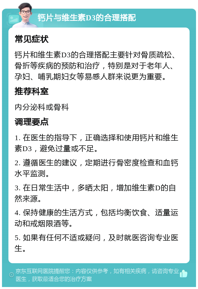 钙片与维生素D3的合理搭配 常见症状 钙片和维生素D3的合理搭配主要针对骨质疏松、骨折等疾病的预防和治疗，特别是对于老年人、孕妇、哺乳期妇女等易感人群来说更为重要。 推荐科室 内分泌科或骨科 调理要点 1. 在医生的指导下，正确选择和使用钙片和维生素D3，避免过量或不足。 2. 遵循医生的建议，定期进行骨密度检查和血钙水平监测。 3. 在日常生活中，多晒太阳，增加维生素D的自然来源。 4. 保持健康的生活方式，包括均衡饮食、适量运动和戒烟限酒等。 5. 如果有任何不适或疑问，及时就医咨询专业医生。