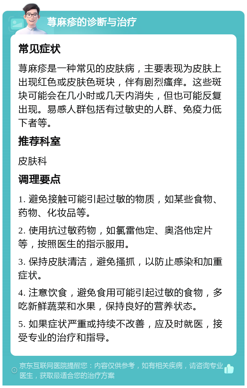 荨麻疹的诊断与治疗 常见症状 荨麻疹是一种常见的皮肤病，主要表现为皮肤上出现红色或皮肤色斑块，伴有剧烈瘙痒。这些斑块可能会在几小时或几天内消失，但也可能反复出现。易感人群包括有过敏史的人群、免疫力低下者等。 推荐科室 皮肤科 调理要点 1. 避免接触可能引起过敏的物质，如某些食物、药物、化妆品等。 2. 使用抗过敏药物，如氯雷他定、奥洛他定片等，按照医生的指示服用。 3. 保持皮肤清洁，避免搔抓，以防止感染和加重症状。 4. 注意饮食，避免食用可能引起过敏的食物，多吃新鲜蔬菜和水果，保持良好的营养状态。 5. 如果症状严重或持续不改善，应及时就医，接受专业的治疗和指导。