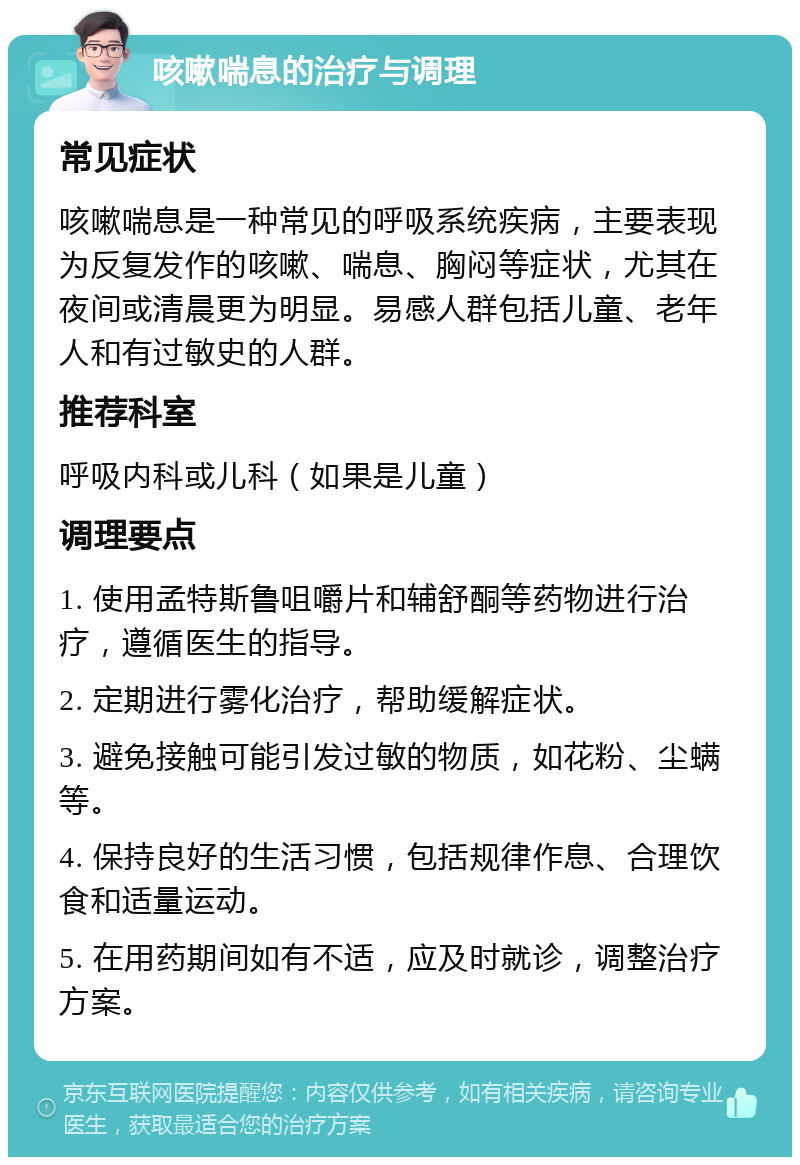 咳嗽喘息的治疗与调理 常见症状 咳嗽喘息是一种常见的呼吸系统疾病，主要表现为反复发作的咳嗽、喘息、胸闷等症状，尤其在夜间或清晨更为明显。易感人群包括儿童、老年人和有过敏史的人群。 推荐科室 呼吸内科或儿科（如果是儿童） 调理要点 1. 使用孟特斯鲁咀嚼片和辅舒酮等药物进行治疗，遵循医生的指导。 2. 定期进行雾化治疗，帮助缓解症状。 3. 避免接触可能引发过敏的物质，如花粉、尘螨等。 4. 保持良好的生活习惯，包括规律作息、合理饮食和适量运动。 5. 在用药期间如有不适，应及时就诊，调整治疗方案。