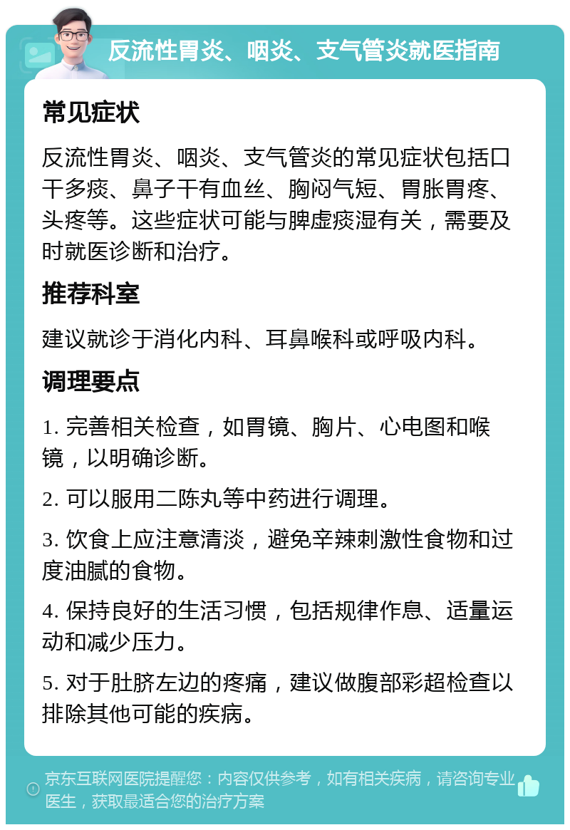 反流性胃炎、咽炎、支气管炎就医指南 常见症状 反流性胃炎、咽炎、支气管炎的常见症状包括口干多痰、鼻子干有血丝、胸闷气短、胃胀胃疼、头疼等。这些症状可能与脾虚痰湿有关，需要及时就医诊断和治疗。 推荐科室 建议就诊于消化内科、耳鼻喉科或呼吸内科。 调理要点 1. 完善相关检查，如胃镜、胸片、心电图和喉镜，以明确诊断。 2. 可以服用二陈丸等中药进行调理。 3. 饮食上应注意清淡，避免辛辣刺激性食物和过度油腻的食物。 4. 保持良好的生活习惯，包括规律作息、适量运动和减少压力。 5. 对于肚脐左边的疼痛，建议做腹部彩超检查以排除其他可能的疾病。