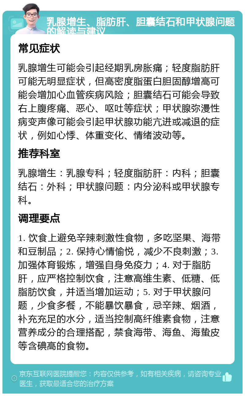 乳腺增生、脂肪肝、胆囊结石和甲状腺问题的解读与建议 常见症状 乳腺增生可能会引起经期乳房胀痛；轻度脂肪肝可能无明显症状，但高密度脂蛋白胆固醇增高可能会增加心血管疾病风险；胆囊结石可能会导致右上腹疼痛、恶心、呕吐等症状；甲状腺弥漫性病变声像可能会引起甲状腺功能亢进或减退的症状，例如心悸、体重变化、情绪波动等。 推荐科室 乳腺增生：乳腺专科；轻度脂肪肝：内科；胆囊结石：外科；甲状腺问题：内分泌科或甲状腺专科。 调理要点 1. 饮食上避免辛辣刺激性食物，多吃坚果、海带和豆制品；2. 保持心情愉悦，减少不良刺激；3. 加强体育锻炼，增强自身免疫力；4. 对于脂肪肝，应严格控制饮食，注意高维生素、低糖、低脂肪饮食，并适当增加运动；5. 对于甲状腺问题，少食多餐，不能暴饮暴食，忌辛辣、烟酒，补充充足的水分，适当控制高纤维素食物，注意营养成分的合理搭配，禁食海带、海鱼、海蛰皮等含碘高的食物。