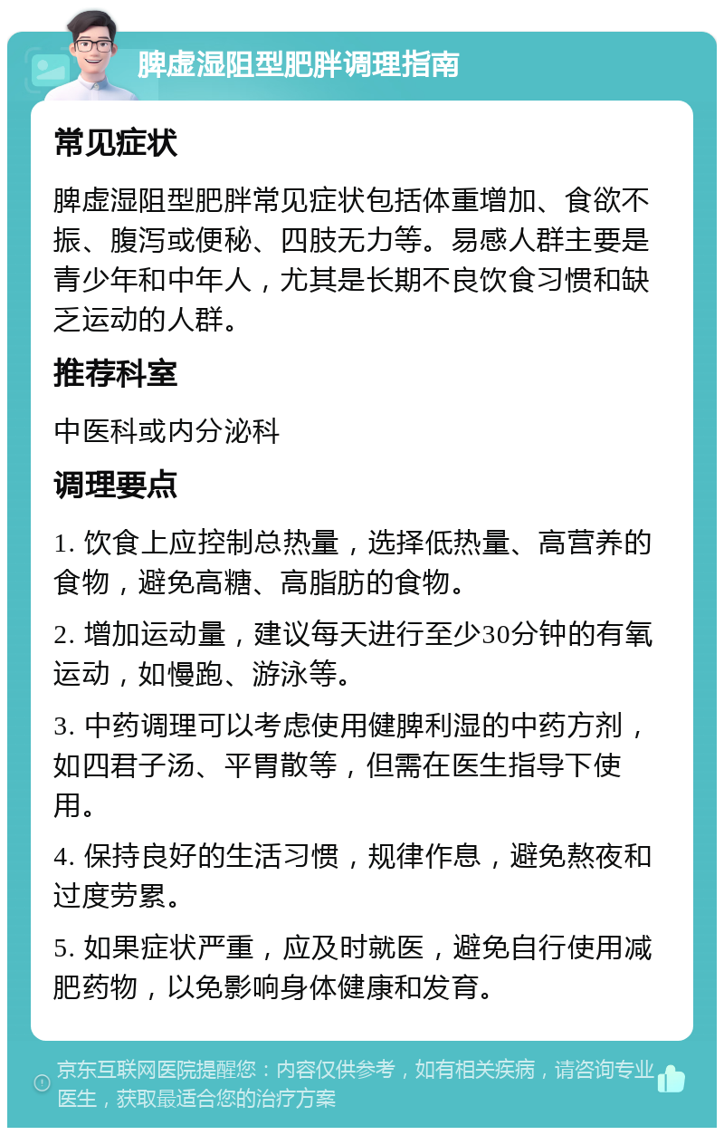 脾虚湿阻型肥胖调理指南 常见症状 脾虚湿阻型肥胖常见症状包括体重增加、食欲不振、腹泻或便秘、四肢无力等。易感人群主要是青少年和中年人，尤其是长期不良饮食习惯和缺乏运动的人群。 推荐科室 中医科或内分泌科 调理要点 1. 饮食上应控制总热量，选择低热量、高营养的食物，避免高糖、高脂肪的食物。 2. 增加运动量，建议每天进行至少30分钟的有氧运动，如慢跑、游泳等。 3. 中药调理可以考虑使用健脾利湿的中药方剂，如四君子汤、平胃散等，但需在医生指导下使用。 4. 保持良好的生活习惯，规律作息，避免熬夜和过度劳累。 5. 如果症状严重，应及时就医，避免自行使用减肥药物，以免影响身体健康和发育。