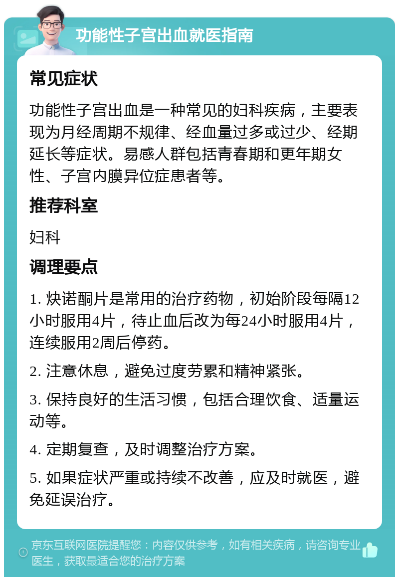 功能性子宫出血就医指南 常见症状 功能性子宫出血是一种常见的妇科疾病，主要表现为月经周期不规律、经血量过多或过少、经期延长等症状。易感人群包括青春期和更年期女性、子宫内膜异位症患者等。 推荐科室 妇科 调理要点 1. 炔诺酮片是常用的治疗药物，初始阶段每隔12小时服用4片，待止血后改为每24小时服用4片，连续服用2周后停药。 2. 注意休息，避免过度劳累和精神紧张。 3. 保持良好的生活习惯，包括合理饮食、适量运动等。 4. 定期复查，及时调整治疗方案。 5. 如果症状严重或持续不改善，应及时就医，避免延误治疗。