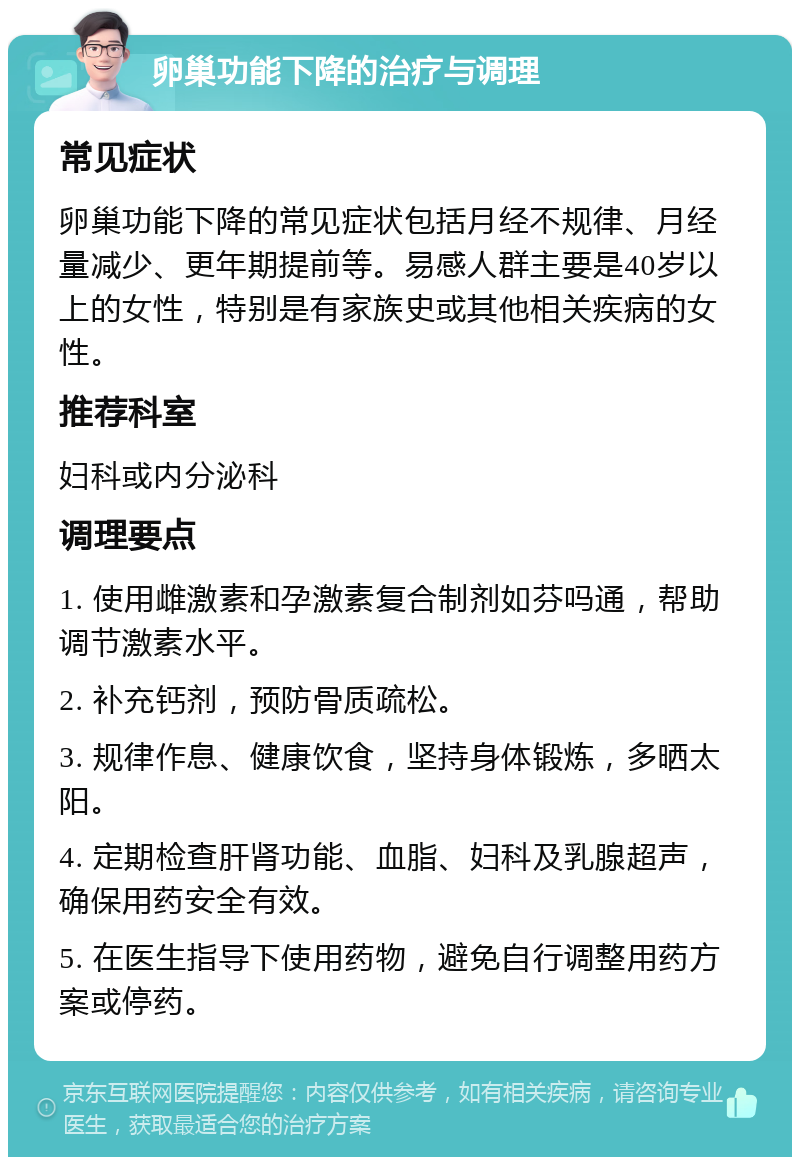 卵巢功能下降的治疗与调理 常见症状 卵巢功能下降的常见症状包括月经不规律、月经量减少、更年期提前等。易感人群主要是40岁以上的女性，特别是有家族史或其他相关疾病的女性。 推荐科室 妇科或内分泌科 调理要点 1. 使用雌激素和孕激素复合制剂如芬吗通，帮助调节激素水平。 2. 补充钙剂，预防骨质疏松。 3. 规律作息、健康饮食，坚持身体锻炼，多晒太阳。 4. 定期检查肝肾功能、血脂、妇科及乳腺超声，确保用药安全有效。 5. 在医生指导下使用药物，避免自行调整用药方案或停药。