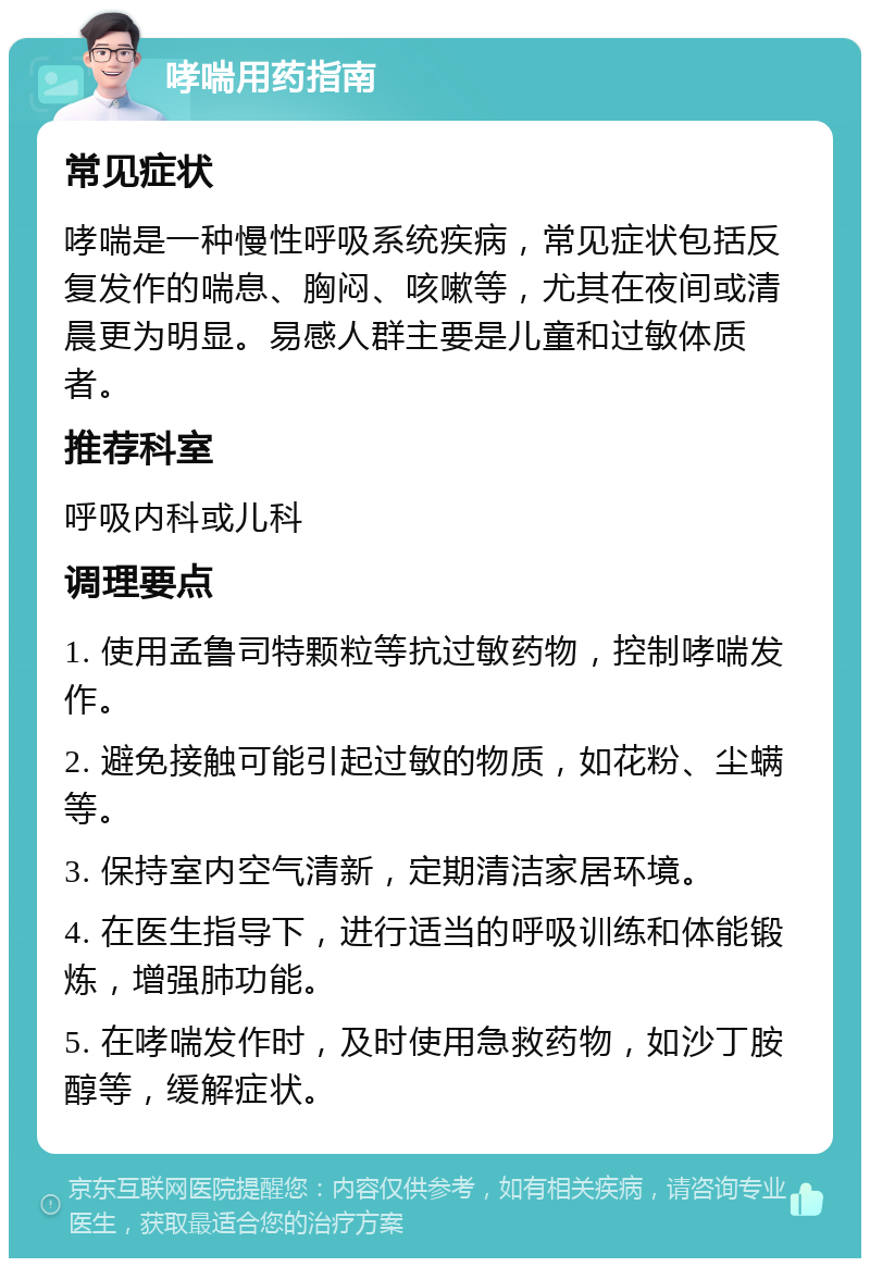 哮喘用药指南 常见症状 哮喘是一种慢性呼吸系统疾病，常见症状包括反复发作的喘息、胸闷、咳嗽等，尤其在夜间或清晨更为明显。易感人群主要是儿童和过敏体质者。 推荐科室 呼吸内科或儿科 调理要点 1. 使用孟鲁司特颗粒等抗过敏药物，控制哮喘发作。 2. 避免接触可能引起过敏的物质，如花粉、尘螨等。 3. 保持室内空气清新，定期清洁家居环境。 4. 在医生指导下，进行适当的呼吸训练和体能锻炼，增强肺功能。 5. 在哮喘发作时，及时使用急救药物，如沙丁胺醇等，缓解症状。