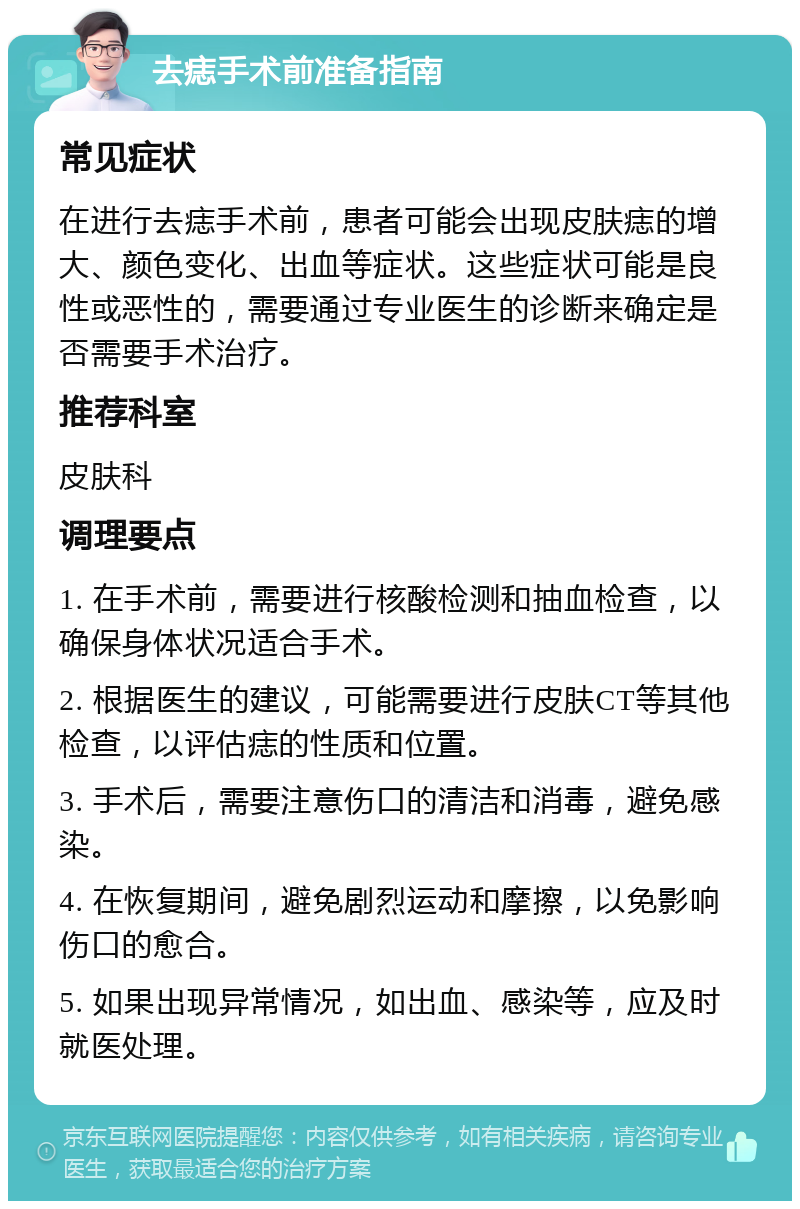 去痣手术前准备指南 常见症状 在进行去痣手术前，患者可能会出现皮肤痣的增大、颜色变化、出血等症状。这些症状可能是良性或恶性的，需要通过专业医生的诊断来确定是否需要手术治疗。 推荐科室 皮肤科 调理要点 1. 在手术前，需要进行核酸检测和抽血检查，以确保身体状况适合手术。 2. 根据医生的建议，可能需要进行皮肤CT等其他检查，以评估痣的性质和位置。 3. 手术后，需要注意伤口的清洁和消毒，避免感染。 4. 在恢复期间，避免剧烈运动和摩擦，以免影响伤口的愈合。 5. 如果出现异常情况，如出血、感染等，应及时就医处理。