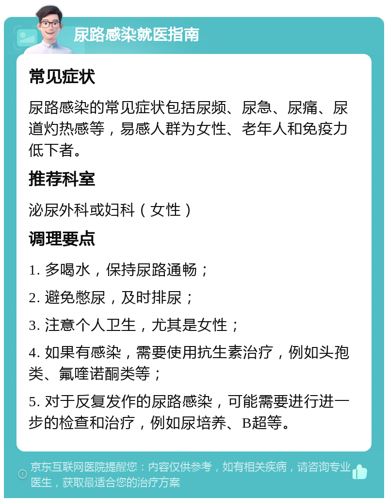 尿路感染就医指南 常见症状 尿路感染的常见症状包括尿频、尿急、尿痛、尿道灼热感等，易感人群为女性、老年人和免疫力低下者。 推荐科室 泌尿外科或妇科（女性） 调理要点 1. 多喝水，保持尿路通畅； 2. 避免憋尿，及时排尿； 3. 注意个人卫生，尤其是女性； 4. 如果有感染，需要使用抗生素治疗，例如头孢类、氟喹诺酮类等； 5. 对于反复发作的尿路感染，可能需要进行进一步的检查和治疗，例如尿培养、B超等。