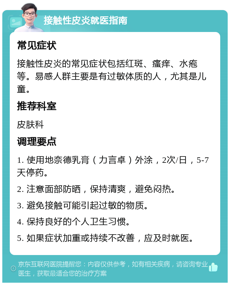 接触性皮炎就医指南 常见症状 接触性皮炎的常见症状包括红斑、瘙痒、水疱等。易感人群主要是有过敏体质的人，尤其是儿童。 推荐科室 皮肤科 调理要点 1. 使用地奈德乳膏（力言卓）外涂，2次/日，5-7天停药。 2. 注意面部防晒，保持清爽，避免闷热。 3. 避免接触可能引起过敏的物质。 4. 保持良好的个人卫生习惯。 5. 如果症状加重或持续不改善，应及时就医。