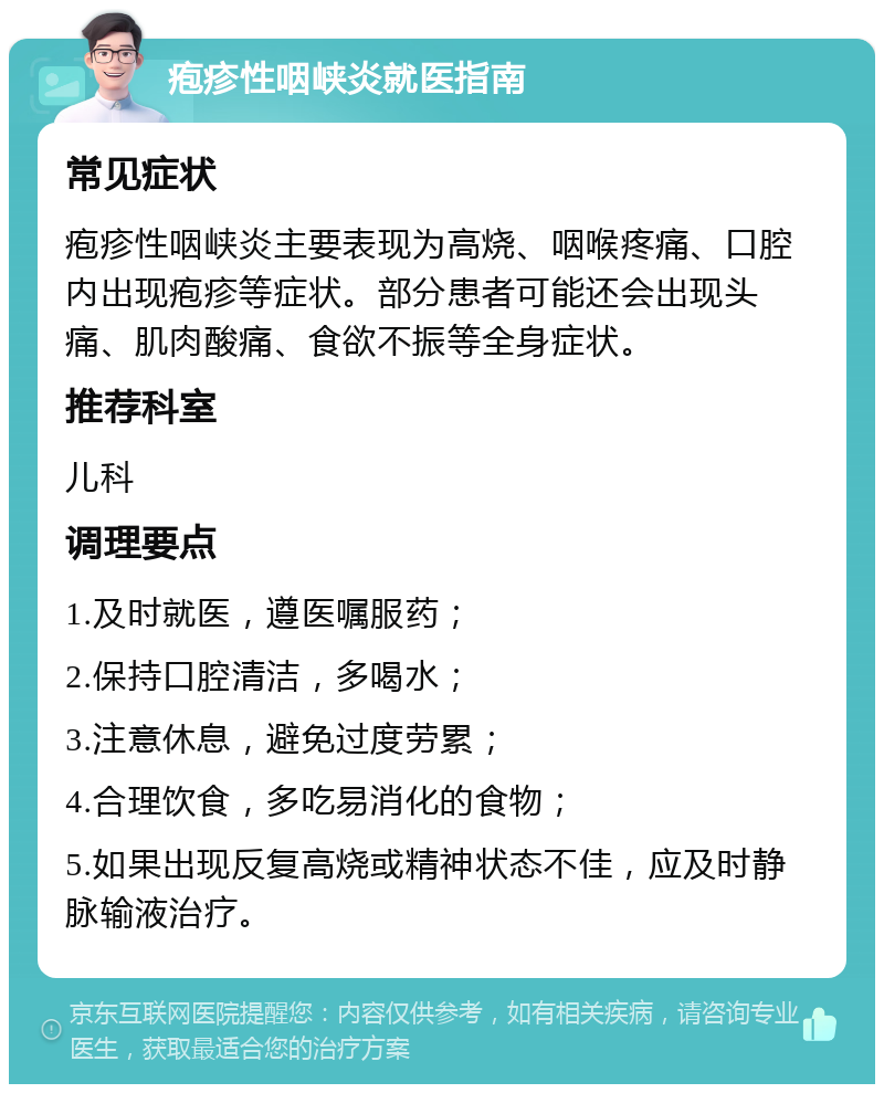 疱疹性咽峡炎就医指南 常见症状 疱疹性咽峡炎主要表现为高烧、咽喉疼痛、口腔内出现疱疹等症状。部分患者可能还会出现头痛、肌肉酸痛、食欲不振等全身症状。 推荐科室 儿科 调理要点 1.及时就医，遵医嘱服药； 2.保持口腔清洁，多喝水； 3.注意休息，避免过度劳累； 4.合理饮食，多吃易消化的食物； 5.如果出现反复高烧或精神状态不佳，应及时静脉输液治疗。