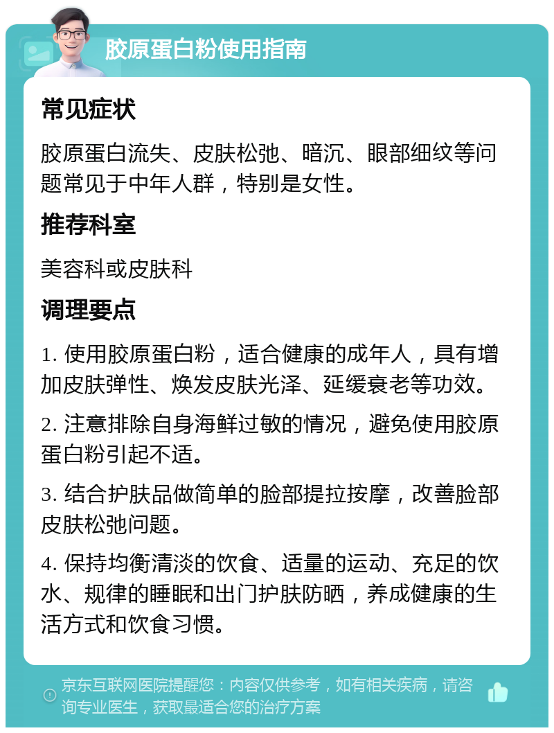 胶原蛋白粉使用指南 常见症状 胶原蛋白流失、皮肤松弛、暗沉、眼部细纹等问题常见于中年人群，特别是女性。 推荐科室 美容科或皮肤科 调理要点 1. 使用胶原蛋白粉，适合健康的成年人，具有增加皮肤弹性、焕发皮肤光泽、延缓衰老等功效。 2. 注意排除自身海鲜过敏的情况，避免使用胶原蛋白粉引起不适。 3. 结合护肤品做简单的脸部提拉按摩，改善脸部皮肤松弛问题。 4. 保持均衡清淡的饮食、适量的运动、充足的饮水、规律的睡眠和出门护肤防晒，养成健康的生活方式和饮食习惯。