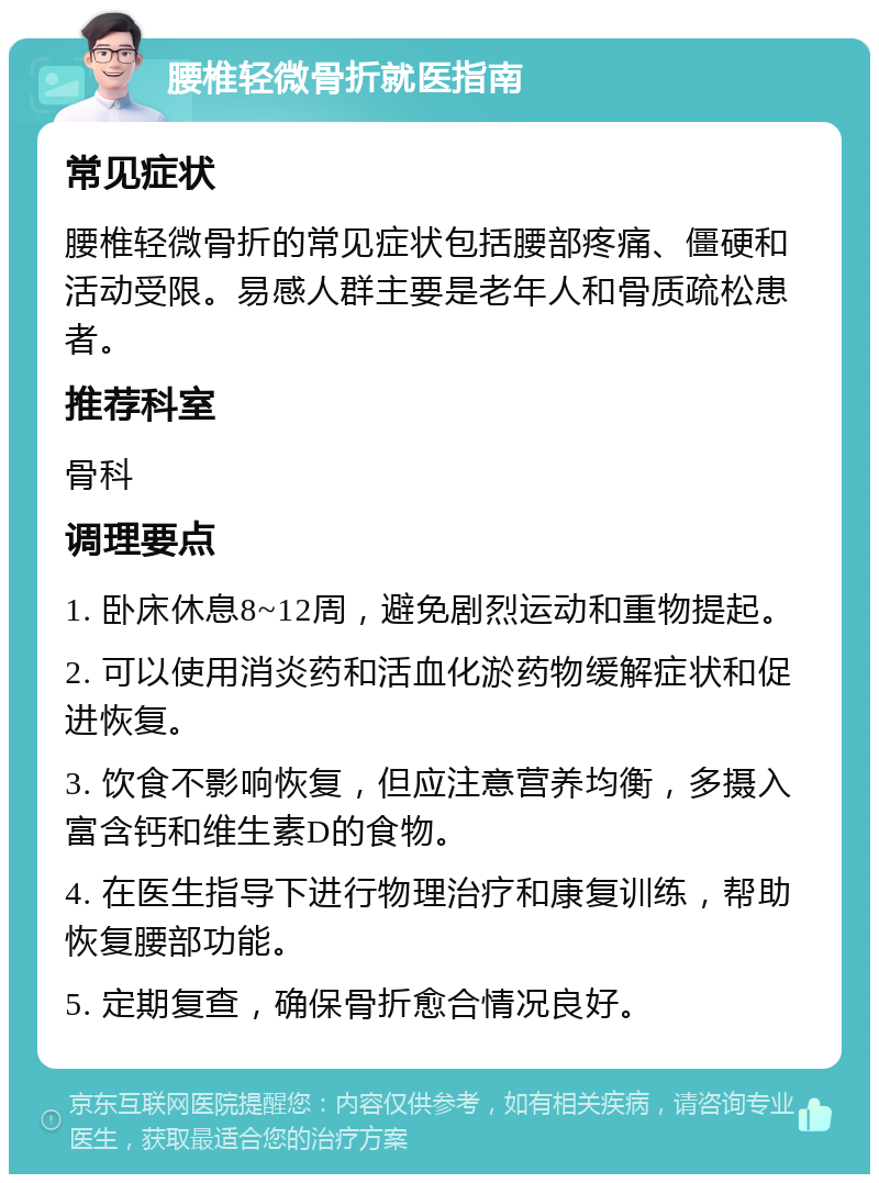 腰椎轻微骨折就医指南 常见症状 腰椎轻微骨折的常见症状包括腰部疼痛、僵硬和活动受限。易感人群主要是老年人和骨质疏松患者。 推荐科室 骨科 调理要点 1. 卧床休息8~12周，避免剧烈运动和重物提起。 2. 可以使用消炎药和活血化淤药物缓解症状和促进恢复。 3. 饮食不影响恢复，但应注意营养均衡，多摄入富含钙和维生素D的食物。 4. 在医生指导下进行物理治疗和康复训练，帮助恢复腰部功能。 5. 定期复查，确保骨折愈合情况良好。