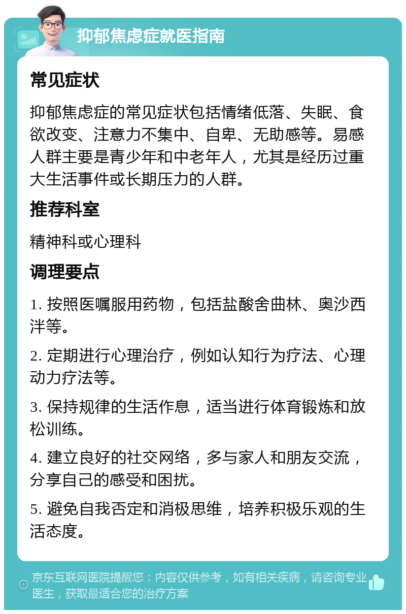 抑郁焦虑症就医指南 常见症状 抑郁焦虑症的常见症状包括情绪低落、失眠、食欲改变、注意力不集中、自卑、无助感等。易感人群主要是青少年和中老年人，尤其是经历过重大生活事件或长期压力的人群。 推荐科室 精神科或心理科 调理要点 1. 按照医嘱服用药物，包括盐酸舍曲林、奥沙西泮等。 2. 定期进行心理治疗，例如认知行为疗法、心理动力疗法等。 3. 保持规律的生活作息，适当进行体育锻炼和放松训练。 4. 建立良好的社交网络，多与家人和朋友交流，分享自己的感受和困扰。 5. 避免自我否定和消极思维，培养积极乐观的生活态度。